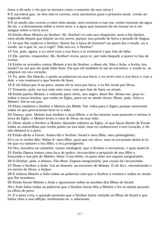 tirou-a do seio, e eis que se tornara como o restante da sua carne.) 
8 E sucederá que, se eles não te crerem, nem atentarem para o primeiro sinal, crerão ao 
segundo sinal. 
9 E se ainda não crerem a estes dois sinais, nem ouvirem a tua voz, então tomarás da água 
do rio, e a derramarás sobre a terra seca; e a água que tomares do rio tornar-se-á em 
sangue sobre a terra seca. 
10 Então disse Moisés ao Senhor: Ah, Senhor! eu não sou eloqüente, nem o fui dantes, 
nem ainda depois que falaste ao teu servo; porque sou pesado de boca e pesado de língua. 
11 Ao que lhe replicou o Senhor: Quem faz a boca do homem? ou quem faz o mudo, ou o 
surdo, ou o que vê, ou o cego?. Não sou eu, o Senhor? 
12 Vai, pois, agora, e eu serei com a tua boca e te ensinarei o que hás de falar. 
13 Ele, porém, respondeu: Ah, Senhor! envia, peço-te, por mão daquele a quem tu hás de 
enviar. 
14 Então se acendeu contra Moisés a ira do Senhor, e disse ele: Não é Arão, o levita, teu 
irmão? eu sei que ele pode falar bem. Eis que ele também te sai ao encontro, e vendo-te, se 
alegrará em seu coração. 
15 Tu, pois, lhe falarás, e porás as palavras na sua boca; e eu serei com a tua boca e com a 
dele, e vos ensinarei o que haveis de fazer. 
16 E ele falará por ti ao povo; assim ele te será por boca, e tu lhe serás por Deus. 
17 Tomarás, pois, na tua mão esta vara, com que hás de fazer os sinais. 
18 Então partiu Moisés, e voltando para Jetro, seu sogro, disse-lhe: Deixa-me, peço-te, 
voltar a meus irmãos, que estão no Egito, para ver se ainda vivem. Disse, pois, Jetro a 
Moisés: Vai-te em paz. 
19 Disse também o Senhor a Moisés em Midiã: Vai, volta para o Egito; porque morreram 
todos os que procuravam tirar-te a vida. 
20 Tomou, pois, Moisés sua mulher e seus filhos, e os fez montar num jumento e tornou à 
terra do Egito; e Moisés levou a vara de Deus na sua mão. 
21 Disse ainda o Senhor a Moisés: Quando voltares ao Egito, vê que faças diante de Faraó 
todas as maravilhas que tenho posto na tua mão; mas eu endurecerei o seu coração, e ele 
não deixará ir o povo. 
22 Então dirás a Faraó: Assim diz o Senhor: Israel é meu filho, meu primogênito; 
23 e eu te tenho dito: Deixa ir: meu filho, para que me sirva. mas tu recusaste deixá-lo ir; 
eis que eu matarei o teu filho, o teu primogênito. 
24 Ora, sucedeu no caminho, numa estalagem, que o Senhor o encontrou, e quis matá-lo. 
25 Então Zípora tomou uma faca de pedra, circuncidou o prepúcio de seu filho e, 
lançando-o aos pés de Moisés, disse: Com efeito, és para mim um esposo sanguinário. 
26 O Senhor, pois, o deixou. Ela disse: Esposo sanguinário, por causa da circuncisão. 
27 Disse o Senhor a Arão: Vai ao deserto, ao encontro de Moisés. E ele foi e, encontrando-o 
no monte de Deus, o beijou: 
28 E relatou Moisés a Arão todas as palavras com que o Senhor o enviara e todos os sinais 
que lhe mandara. 
29 Então foram Moisés e Arão e ajuntaram todos os anciãos dos filhos de Israel; 
30 e Arão falou todas as palavras que o Senhor havia dito a Moisés e fez os sinais perante 
os olhos do povo. 
31 E o povo creu; e quando ouviram que o Senhor havia visitado os filhos de Israel e que 
tinha visto a sua aflição, inclinaram-se, e adoraram. 
- 67 - 
 