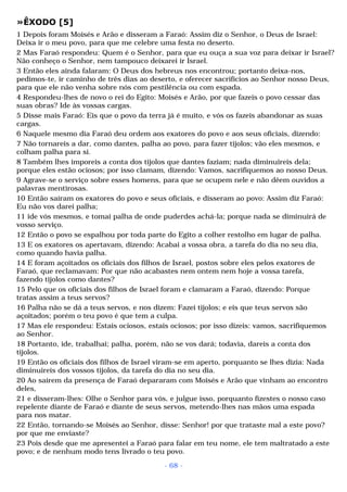 »ÊXODO [5] 
1 Depois foram Moisés e Arão e disseram a Faraó: Assim diz o Senhor, o Deus de Israel: 
Deixa ir o meu povo, para que me celebre uma festa no deserto. 
2 Mas Faraó respondeu: Quem é o Senhor, para que eu ouça a sua voz para deixar ir Israel? 
Não conheço o Senhor, nem tampouco deixarei ir Israel. 
3 Então eles ainda falaram: O Deus dos hebreus nos encontrou; portanto deixa-nos, 
pedimos-te, ir caminho de três dias ao deserto, e oferecer sacrifícios ao Senhor nosso Deus, 
para que ele não venha sobre nós com pestilência ou com espada. 
4 Respondeu-lhes de novo o rei do Egito: Moisés e Arão, por que fazeis o povo cessar das 
suas obras? Ide às vossas cargas. 
5 Disse mais Faraó: Eis que o povo da terra já é muito, e vós os fazeis abandonar as suas 
cargas. 
6 Naquele mesmo dia Faraó deu ordem aos exatores do povo e aos seus oficiais, dizendo: 
7 Não tornareis a dar, como dantes, palha ao povo, para fazer tijolos; vão eles mesmos, e 
colham palha para si. 
8 Também lhes imporeis a conta dos tijolos que dantes faziam; nada diminuireis dela; 
porque eles estão ociosos; por isso clamam, dizendo: Vamos, sacrifiquemos ao nosso Deus. 
9 Agrave-se o serviço sobre esses homens, para que se ocupem nele e não dêem ouvidos a 
palavras mentirosas. 
10 Então saíram os exatores do povo e seus oficiais, e disseram ao povo: Assim diz Faraó: 
Eu não vos darei palha; 
11 ide vós mesmos, e tomai palha de onde puderdes achá-la; porque nada se diminuirá de 
vosso serviço. 
12 Então o povo se espalhou por toda parte do Egito a colher restolho em lugar de palha. 
13 E os exatores os apertavam, dizendo: Acabai a vossa obra, a tarefa do dia no seu dia, 
como quando havia palha. 
14 E foram açoitados os oficiais dos filhos de Israel, postos sobre eles pelos exatores de 
Faraó, que reclamavam: Por que não acabastes nem ontem nem hoje a vossa tarefa, 
fazendo tijolos como dantes? 
15 Pelo que os oficiais dos filhos de Israel foram e clamaram a Faraó, dizendo: Porque 
tratas assim a teus servos? 
16 Palha não se dá a teus servos, e nos dizem: Fazei tijolos; e eis que teus servos são 
açoitados; porém o teu povo é que tem a culpa. 
17 Mas ele respondeu: Estais ociosos, estais ociosos; por isso dizeis: vamos, sacrifiquemos 
ao Senhor. 
18 Portanto, ide, trabalhai; palha, porém, não se vos dará; todavia, dareis a conta dos 
tijolos. 
19 Então os oficiais dos filhos de Israel viram-se em aperto, porquanto se lhes dizia: Nada 
diminuireis dos vossos tijolos, da tarefa do dia no seu dia. 
20 Ao saírem da presença de Faraó depararam com Moisés e Arão que vinham ao encontro 
deles, 
21 e disseram-lhes: Olhe o Senhor para vós, e julgue isso, porquanto fizestes o nosso caso 
repelente diante de Faraó e diante de seus servos, metendo-lhes nas mãos uma espada 
para nos matar. 
22 Então, tornando-se Moisés ao Senhor, disse: Senhor! por que trataste mal a este povo? 
por que me enviaste? 
23 Pois desde que me apresentei a Faraó para falar em teu nome, ele tem maltratado a este 
povo; e de nenhum modo tens livrado o teu povo. 
- 68 - 
 