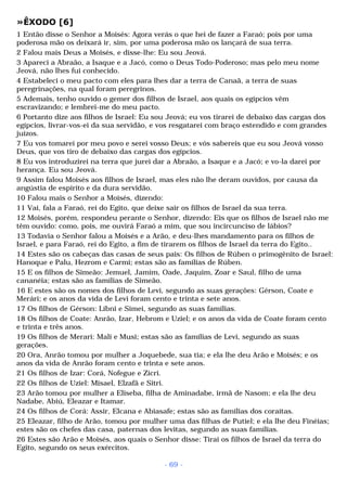 »ÊXODO [6] 
1 Então disse o Senhor a Moisés: Agora verás o que hei de fazer a Faraó; pois por uma 
poderosa mão os deixará ir, sim, por uma poderosa mão os lançará de sua terra. 
2 Falou mais Deus a Moisés, e disse-lhe: Eu sou Jeová. 
3 Apareci a Abraão, a Isaque e a Jacó, como o Deus Todo-Poderoso; mas pelo meu nome 
Jeová, não lhes fui conhecido. 
4 Estabeleci o meu pacto com eles para lhes dar a terra de Canaã, a terra de suas 
peregrinações, na qual foram peregrinos. 
5 Ademais, tenho ouvido o gemer dos filhos de Israel, aos quais os egípcios vêm 
escravizando; e lembrei-me do meu pacto. 
6 Portanto dize aos filhos de Israel: Eu sou Jeová; eu vos tirarei de debaixo das cargas dos 
egípcios, livrar-vos-ei da sua servidão, e vos resgatarei com braço estendido e com grandes 
juízos. 
7 Eu vos tomarei por meu povo e serei vosso Deus; e vós sabereis que eu sou Jeová vosso 
Deus, que vos tiro de debaixo das cargas dos egípcios. 
8 Eu vos introduzirei na terra que jurei dar a Abraão, a Isaque e a Jacó; e vo-la darei por 
herança. Eu sou Jeová. 
9 Assim falou Moisés aos filhos de Israel, mas eles não lhe deram ouvidos, por causa da 
angústia de espírito e da dura servidão. 
10 Falou mais o Senhor a Moisés, dizendo: 
11 Vai, fala a Faraó, rei do Egito, que deixe sair os filhos de Israel da sua terra. 
12 Moisés, porém, respondeu perante o Senhor, dizendo: Eis que os filhos de Israel não me 
têm ouvido: como, pois, me ouvirá Faraó a mim, que sou incircunciso de lábios? 
13 Todavia o Senhor falou a Moisés e a Arão, e deu-lhes mandamento para os filhos de 
Israel, e para Faraó, rei do Egito, a fim de tirarem os filhos de Israel da terra do Egito.. 
14 Estes são os cabeças das casas de seus pais: Os filhos de Rúben o primogênito de Israel: 
Hanoque e Palu, Hezrom e Carmi; estas são as famílias de Rúben. 
15 E os filhos de Simeão: Jemuel, Jamim, Oade, Jaquim, Zoar e Saul, filho de uma 
cananéia; estas são as famílias de Simeão. 
16 E estes são os nomes dos filhos de Levi, segundo as suas gerações: Gérson, Coate e 
Merári; e os anos da vida de Levi foram cento e trinta e sete anos. 
17 Os filhos de Gérson: Líbni e Simei, segundo as suas famílias. 
18 Os filhos de Coate: Anrão, Izar, Hebrom e Uziel; e os anos da vida de Coate foram cento 
e trinta e três anos. 
19 Os filhos de Merari: Mali e Musi; estas são as famílias de Levi, segundo as suas 
gerações. 
20 Ora, Anrão tomou por mulher a Joquebede, sua tia; e ela lhe deu Arão e Moisés; e os 
anos da vida de Anrão foram cento e trinta e sete anos. 
21 Os filhos de Izar: Corá, Nofegue e Zicri. 
22 Os filhos de Uziel: Misael, Elzafã e Sitri. 
23 Arão tomou por mulher a Eliseba, filha de Aminadabe, irmã de Nasom; e ela lhe deu 
Nadabe, Abiú, Eleazar e Itamar. 
24 Os filhos de Corá: Assir, Elcana e Abiasafe; estas são as famílias dos coraítas. 
25 Eleazar, filho de Arão, tomou por mulher uma das filhas de Putiel; e ela lhe deu Finéias; 
estes são os chefes das casa, paternas dos levitas, segundo as suas famílias. 
26 Estes são Arão e Moisés, aos quais o Senhor disse: Tirai os filhos de Israel da terra do 
Egito, segundo os seus exércitos. 
- 69 - 
 