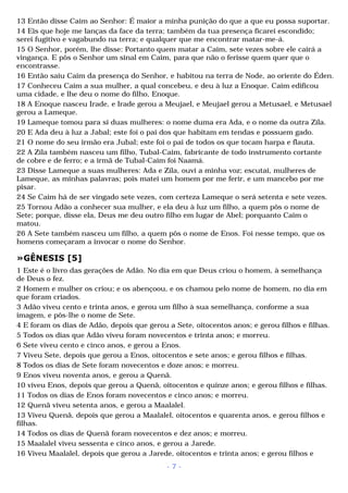 13 Então disse Caim ao Senhor: É maior a minha punição do que a que eu possa suportar. 
14 Eis que hoje me lanças da face da terra; também da tua presença ficarei escondido; 
serei fugitivo e vagabundo na terra; e qualquer que me encontrar matar-me-á. 
15 O Senhor, porém, lhe disse: Portanto quem matar a Caim, sete vezes sobre ele cairá a 
vingança. E pôs o Senhor um sinal em Caim, para que não o ferisse quem quer que o 
encontrasse. 
16 Então saiu Caim da presença do Senhor, e habitou na terra de Node, ao oriente do Éden. 
17 Conheceu Caim a sua mulher, a qual concebeu, e deu à luz a Enoque. Caim edificou 
uma cidade, e lhe deu o nome do filho, Enoque. 
18 A Enoque nasceu Irade, e Irade gerou a Meujael, e Meujael gerou a Metusael, e Metusael 
gerou a Lameque. 
19 Lameque tomou para si duas mulheres: o nome duma era Ada, e o nome da outra Zila. 
20 E Ada deu à luz a Jabal; este foi o pai dos que habitam em tendas e possuem gado. 
21 O nome do seu irmão era Jubal; este foi o pai de todos os que tocam harpa e flauta. 
22 A Zila também nasceu um filho, Tubal-Caim, fabricante de todo instrumento cortante 
de cobre e de ferro; e a irmã de Tubal-Caim foi Naamá. 
23 Disse Lameque a suas mulheres: Ada e Zila, ouvi a minha voz; escutai, mulheres de 
Lameque, as minhas palavras; pois matei um homem por me ferir, e um mancebo por me 
pisar. 
24 Se Caim há de ser vingado sete vezes, com certeza Lameque o será setenta e sete vezes. 
25 Tornou Adão a conhecer sua mulher, e ela deu à luz um filho, a quem pôs o nome de 
Sete; porque, disse ela, Deus me deu outro filho em lugar de Abel; porquanto Caim o 
matou. 
26 A Sete também nasceu um filho, a quem pôs o nome de Enos. Foi nesse tempo, que os 
homens começaram a invocar o nome do Senhor. 
»GÊNESIS [5] 
1 Este é o livro das gerações de Adão. No dia em que Deus criou o homem, à semelhança 
de Deus o fez. 
2 Homem e mulher os criou; e os abençoou, e os chamou pelo nome de homem, no dia em 
que foram criados. 
3 Adão viveu cento e trinta anos, e gerou um filho à sua semelhança, conforme a sua 
imagem, e pôs-lhe o nome de Sete. 
4 E foram os dias de Adão, depois que gerou a Sete, oitocentos anos; e gerou filhos e filhas. 
5 Todos os dias que Adão viveu foram novecentos e trinta anos; e morreu. 
6 Sete viveu cento e cinco anos, e gerou a Enos. 
7 Viveu Sete, depois que gerou a Enos, oitocentos e sete anos; e gerou filhos e filhas. 
8 Todos os dias de Sete foram novecentos e doze anos; e morreu. 
9 Enos viveu noventa anos, e gerou a Quenã. 
10 viveu Enos, depois que gerou a Quenã, oitocentos e quinze anos; e gerou filhos e filhas. 
11 Todos os dias de Enos foram novecentos e cinco anos; e morreu. 
12 Quenã viveu setenta anos, e gerou a Maalalel. 
13 Viveu Quenã, depois que gerou a Maalalel, oitocentos e quarenta anos, e gerou filhos e 
filhas. 
14 Todos os dias de Quenã foram novecentos e dez anos; e morreu. 
15 Maalalel viveu sessenta e cinco anos, e gerou a Jarede. 
16 Viveu Maalalel, depois que gerou a Jarede, oitocentos e trinta anos; e gerou filhos e 
- 7 - 
 