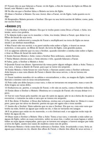 27 Foram eles os que falaram a Faraó, rei do Egito, a fim de tirarem do Egito os filhos de 
Israel; este Moisés e este Arão. 
28 No dia em que o Senhor falou a Moisés na terra do Egito, 
29 disse o Senhor a Moisés: Eu sou Jeová; dize a Faraó, rei do Egito, tudo quanto eu te 
digo. 
30 Respondeu Moisés perante o Senhor: Eis que eu sou incircunciso de lábios; como, pois, 
me ouvirá Faraó; 
»ÊXODO [7] 
1 Então disse o Senhor a Moisés: Eis que te tenho posto como Deus a Faraó, e Arão, teu 
irmão, será o teu profeta. 
2 Tu falarás tudo o que eu te mandar; e Arão, teu irmão, falará a Faraó, que deixe ir os 
filhos de Israel da sua terra. 
3 Eu, porém, endurecerei o coração de Faraó e multiplicarei na terra do Egito os meus 
sinais e as minhas maravilhas. 
4 Mas Faraó não vos ouvirá; e eu porei minha mão sobre o Egito, e tirarei os meus 
exércitos, o meu povo, os filhos de Israel, da terra do Egito, com grandes juízos. 
5 E os egípcios saberão que eu sou o Senhor, quando estender a minha mão sobre o Egito, 
e tirar os filhos de Israel do meio deles. 
6 Assim fizeram Moisés e Arão; como o Senhor lhes ordenara, assim fizeram. 
7 Tinha Moisés oitenta anos, e Arão oitenta e três, quando falaram a Faraó. 
8 Falou, pois, o Senhor a Moisés e Arão: 
9 Quando Faraó vos disser: Apresentai da vossa parte algum milagre; dirás a Arão: Toma a 
tua vara, e lança-a diante de Faraó, para que se torne em serpente. 
10 Então Moisés e Arão foram ter com Faraó, e fizeram assim como o Senhor ordenara. 
Arão lançou a sua vara diante de Faraó e diante dos seus servos, e ela se tornou em 
serpente. 
11 Faraó também mandou vir os sábios e encantadores; e eles, os magos do Egito, também 
fizeram o mesmo com os seus encantamentos. 
12 Pois cada um deles lançou a sua vara, e elas se tornaram em serpentes; mas a vara de 
Arão tragou as varas deles. 
13 Endureceu-se, porém, o coração de Faraó, e ele não os ouviu, como o Senhor tinha dito. 
14 Então disse o Senhor a Moisés: Obstinou-se o coração de Faraó; ele recusa deixar ir o 
povo. 
15 Vai ter com Faraó pela manhã; eis que ele sairá às águas; pôr-te-ás à beira do rio para o 
encontrar, e tomarás na mão a vara que se tomou em serpente. 
16 E lhe dirás: O Senhor, o Deus dos hebreus, enviou-me a ti para dizer-te: Deixa ir o meu 
povo, para que me sirva no deserto; porém eis que até agora não o tens ouvido. 
17 Assim diz o Senhor: Nisto saberás que eu sou o Senhor: Eis que eu, com esta vara que 
tenho na mão, ferirei as águas que estão no rio, e elas se tornarão em sangue. 
18 E os peixes que estão no rio morrerão, e o rio cheirará mal; e os egípcios terão nojo de 
beber da água do rio. 
19 Disse mais o Senhor a Moisés: Dize a Arão: Toma a tua vara, e estende a mão sobre as 
águas do Egito, sobre as suas correntes, sobre os seus rios, e sobre as suas lagoas e sobre 
todas as suas águas empoçadas, para que se tornem em sangue; e haverá sangue por toda 
a terra do Egito, assim nos vasos de madeira como nos de pedra. 
20 Fizeram Moisés e Arão como lhes ordenara o Senhor; Arão, levantando a vara, feriu as 
águas que estavam no rio, diante dos olhos de Faraó, e diante dos olhos de seus servos; e 
- 70 - 
 