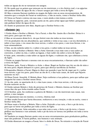 todas as águas do rio se tornaram em sangue. 
21 De modo que os peixes que estavam no rio morreram, e o rio cheirou mal, e os egípcios 
não podiam beber da água do rio; e houve sangue por toda a terra do Egito. 
22 Mas o mesmo fizeram também os magos do Egito com os seus encantamentos; de 
maneira que o coração de Faraó se endureceu, e não os ouviu, como o Senhor tinha dito. 
23 Virou-se Faraó e entrou em sua casa, e nem ainda a isto tomou a sério. 
24 Todos os egípcios, pois, cavaram junto ao rio, para achar água que beber; porquanto 
não podiam beber da água do rio. 
25 Assim se passaram sete dias, depois que o Senhor ferira o rio. 
»ÊXODO [8] 
1 Então disse o Senhor a Moisés: Vai a Faraó, e dize-lhe: Assim diz o Senhor: Deixa ir o 
meu povo, para que me sirva. 
2 Mas se recusares deixá-lo ir, eis que ferirei com rãs todos os teus termos. 
3 O rio produzirá rãs em abundância, que subirão e virão à tua casa, e ao teu dormitório, e 
sobre a tua cama, e às casas dos teus servos, e sobre o teu povo, e aos teus fornos, e às 
tuas amassadeiras. 
4 Sim, as rãs subirão sobre ti, e sobre o teu povo, e sobre todos os teus servos. 
5 Disse mais o Senhor a Moisés: Dize a Arão: Estende a tua mão com a vara sobre as 
correntes, e sobre os rios, e sobre as lagoas, e faze subir rãs sobre a terra do Egito. 
6 Arão, pois, estendeu a mão sobre as águas do Egito, e subiram rãs, que cobriram a terra 
do Egito. 
7 Então os magos fizeram o mesmo com os seus encantamentos, e fizeram subir rãs sobre 
a terra do Egito. 
8 Chamou, pois, Faraó a Moisés e a Arão, e disse: Rogai ao Senhor que tire as rãs de mim e 
do meu povo; depois deixarei ir o povo, para que ofereça sacrifícios ao Senhor. 
9 Respondeu Moisés a Faraó: Digna-te dizer-me quando é que hei de rogar por ti, e pelos 
teus servos, e por teu povo, para tirar as rãs de ti, e das tuas casas, de sorte que fiquem 
somente no rio?. 
10 Disse Faraó: Amanhã. E Moisés disse: Seja conforme a tua palavra, para que saibas que 
ninguém há como o Senhor nosso Deus. 
11 As rãs, pois, se apartarão de ti, e das tuas casas, e dos teus servos, e do teu povo; 
ficarão somente no rio. 
12 Então saíram Moisés e Arão da presença de Faraó; e Moisés clamou ao Senhor por 
causa das rãs que tinha trazido sobre Faraó. 
13 O Senhor, pois, fez conforme a palavra de Moisés; e as rãs morreram nas casas, nos 
pátios, e nos campos. 
14 E ajuntaram-nas em montes, e a terra, cheirou mal. 
15 Mas vendo Faraó que havia descanso, endureceu o seu coração, e não os ouviu, como o 
Senhor tinha dito. 
16 Disse mais o Senhor a Moisés: Dize a Arão: Estende a tua vara, e fere o pó da terra, 
para que se torne em piolhos por toda a terra do Egito. 
17 E assim fizeram. Arão estendeu a sua mão com a vara, e feriu o pó da terra, e houve 
piolhos nos homens e nos animais; todo o pó da terra se tornou em piolhos em toda a terra 
do Egito. 
18 Também os magos fizeram assim com os seus encantamentos para produzirem piolhos, 
mas não puderam. E havia piolhos, nos homens e nos animais. 
19 Então disseram os magos a Faraó: Isto é o dedo de Deus. No entanto o coração de Faraó 
- 71 - 
 