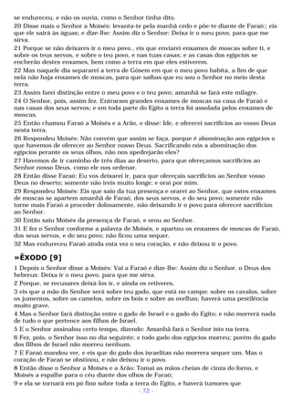 se endureceu, e não os ouvia, como o Senhor tinha dito. 
20 Disse mais o Senhor a Moisés: levanta-te pela manhã cedo e põe-te diante de Faraó:; eis 
que ele sairá às águas; e dize-lhe: Assim diz o Senhor: Deixa ir o meu povo, para que me 
sirva. 
21 Porque se não deixares ir o meu povo., eis que enviarei enxames de moscas sobre ti, e 
sobre os teus servos, e sobre o teu povo, e nas tuas casas; e as casas dos egípcios se 
encherão destes enxames, bem como a terra em que eles estiverem. 
22 Mas naquele dia separarei a terra de Gósem em que o meu povo habita, a fim de que 
nela não haja enxames de moscas, para que saibas que eu sou o Senhor no meio desta 
terra. 
23 Assim farei distinção entre o meu povo e o teu povo; amanhã se fará este milagre. 
24 O Senhor, pois, assim fez. Entraram grandes enxames de moscas na casa de Faraó e 
nas casas dos seus servos; e em toda parte do Egito a terra foi assolada pelos enxames de 
moscas. 
25 Então chamou Faraó a Moisés e a Arão, e disse: Ide, e oferecei sacrifícios ao vosso Deus 
nesta terra. 
26 Respondeu Moisés: Não convém que assim se faça, porque é abominação aos egípcios o 
que havemos de oferecer ao Senhor nosso Deus. Sacrificando nós a abominação dos 
egípcios perante os seus olhos, não nos apedrejarão eles? 
27 Havemos de ir caminho de três dias ao deserto, para que ofereçamos sacrifícios ao 
Senhor nosso Deus, como ele nos ordenar. 
28 Então disse Faraó: Eu vos deixarei ir, para que ofereçais sacrifícios ao Senhor vosso 
Deus no deserto; somente não ireis muito longe; e orai por mim. 
29 Respondeu Moisés: Eis que saio da tua presença e orarei ao Senhor, que estes enxames 
de moscas se apartem amanhã de Faraó, dos seus servos, e do seu povo; somente não 
torne mais Faraó a proceder dolosamente, não deixando ir o povo para oferecer sacrifícios 
ao Senhor. 
30 Então saiu Moisés da presença de Faraó, e orou ao Senhor. 
31 E fez o Senhor conforme a palavra de Moisés, e apartou os enxames de moscas de Faraó, 
dos seus servos, e do seu povo; não ficou uma sequer. 
32 Mas endureceu Faraó ainda esta vez o seu coração, e não deixou ir o povo. 
»ÊXODO [9] 
1 Depois o Senhor disse a Moisés: Vai a Faraó e dize-lhe: Assim diz o Senhor, o Deus dos 
hebreus: Deixa ir o meu povo, para que me sirva. 
2 Porque, se recusares deixá-los ir, e ainda os retiveres, 
3 eis que a mão do Senhor será sobre teu gado, que está no campo: sobre os cavalos, sobre 
os jumentos, sobre os camelos, sobre os bois e sobre as ovelhas; haverá uma pestilência 
muito grave. 
4 Mas o Senhor fará distinção entre o gado de Israel e o gado do Egito; e não morrerá nada 
de tudo o que pertence aos filhos de Israel. 
5 E o Senhor assinalou certo tempo, dizendo: Amanhã fará o Senhor isto na terra. 
6 Fez, pois, o Senhor isso no dia seguinte; e todo gado dos egípcios morreu; porém do gado 
dos filhos de Israel não morreu nenhum. 
7 E Faraó mandou ver, e eis que do gado dos israelitas não morrera sequer um. Mas o 
coração de Faraó se obstinou, e não deixou ir o povo. 
8 Então disse o Senhor a Moisés e a Arão: Tomai as mãos cheias de cinza do forno, e 
Moisés a espalhe para o céu diante dos olhos de Faraó; 
9 e ela se tornará em pó fino sobre toda a terra do Egito, e haverá tumores que 
- 72 - 
 