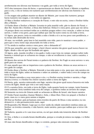 arrebentarão em úlceras nos homens e no gado, por toda a terra do Egito. 
10 E eles tomaram cinza do forno, e apresentaram-se diante de Faraó; e Moisés a espalhou 
para o céu, e ela se tomou em tumores que arrebentavam em úlceras nos homens e no 
gado. 
11 Os magos não podiam manter-se diante de Moisés, por causa dos tumores; porque 
havia tumores nos magos, e em todos os egípcios. 
12 Mas o Senhor endureceu o coração de Faraó, e este não os ouviu, como o Senhor tinha 
dito a Moisés. 
13 Então disse o Senhor a Moisés: Levanta-te pela manhã cedo, põe-te diante de Faraó, e 
dize-lhe: Assim diz o Senhor, o Deus dos hebreus: Deixa ir o meu povo, para que me sirva; 
14 porque desta vez enviarei todas as a minhas pragas sobre o teu coração, e sobre os teus 
servos, e sobre o teu povo, para que saibas que não há outro como eu em toda a terra. 
15 Agora, por pouco, teria eu estendido a mão e ferido a ti e ao teu povo com pestilência, e 
tu terias sido destruído da terra; 
16 mas, na verdade, para isso te hei mantido com vida, para te mostrar o meu poder, e 
para que o meu nome seja anunciado em toda a terra. 
17 Tu ainda te exaltas contra o meu povo, não o deixando ir? 
18 Eis que amanhã, por este tempo, s farei chover saraiva tão grave qual nunca houve no 
Egito, desde o dia em que foi fundado até agora. 
19 Agora, pois, manda recolher o teu gado e tudo o que tens no campo; porque sobre todo 
homem e animal que se acharem no campo, e não se recolherem à casa, cairá a saraiva, e 
morrerão. 
20 Quem dos servos de Faraó temia a o palavra do Senhor, fez Fugir os seus servos e o seu 
gado para as casas; 
21 mas aquele que não se importava com a palavra do Senhor, deixou os seus servos e o 
seu gado no campo. 
22 Então disse o Senhor a Moisés: Estende a tua mão para o céu, para que caia saraiva em 
toda a terra do Egito, sobre os homens e sobre os animais, e sobre toda a erva do campo na 
terra do Egito. 
23 E Moisés estendeu a sua vara para o céu, e o Senhor enviou trovões e saraiva, e fogo 
desceu à terra; e o Senhor fez chover saraiva sobre a terra do Egito. 
24 Havia, pois, saraiva misturada com fogo, saraiva tão grave qual nunca houvera em toda 
a terra do Egito, desde que veio a ser uma nação. 
25 E a saraiva feriu, em toda a terra do Egito, tudo quanto havia no campo, tanto homens 
como animais; feriu também toda erva do campo, e quebrou todas as árvores do campo. 
26 Somente na terra de Gósem onde se achavam os filhos de Israel, não houve saraiva. 
27 Então Faraó mandou chamar Moisés e Arão, e disse-lhes: Esta vez pequei; o Senhor é 
justo, mas eu e o meu povo somos a ímpios. 
28 Orai ao Senhor; pois já bastam estes trovões da parte de Deus e esta saraiva; eu vos 
deixarei ir, e não permanecereis mais, aqui. 
29 Respondeu-lhe Moisés: Logo que eu tiver saído da cidade estenderei minhas mãos ao 
Senhor; os trovões cessarão, e não haverá, mais saraiva, para que saibas que a terra é do 
Senhor. 
30 Todavia, quanto a ti e aos teus servos, eu sei que ainda não temereis diante do Senhor 
Deus. 
31 Ora, o linho e a cevada foram danificados, porque a cevada já estava na espiga, e o linho 
em flor; 
32 mas não foram danificados o trigo e o centeio, porque não estavam crescidos. 
- 73 - 
 