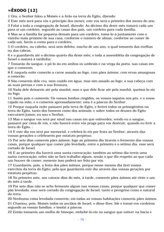 »ÊXODO [12] 
1 Ora, o Senhor falou a Moisés e a Arão na terra do Egito, dizendo: 
2 Este mês será para vós o princípio dos meses; este vos será o primeiro dos meses do ano. 
3 Falai a toda a congregação de Israel, dizendo: Ao décimo dia deste mês tomará cada um 
para si um cordeiro, segundo as casas dos pais, um cordeiro para cada família. 
4 Mas se a família for pequena demais para um cordeiro, tomá-lo-á juntamente com o 
vizinho mais próximo de sua casa, conforme o número de almas; conforme ao comer de 
cada um, fareis a conta para o cordeiro. 
5 O cordeiro, ou cabrito, será sem defeito, macho de um ano, o qual tomareis das ovelhas 
ou das cabras, 
6 e o guardareis até o décimo quarto dia deste mês; e toda a assembléia da congregação de 
Israel o matará à tardinha: 
7 Tomarão do sangue, e pô-lo-ão em ambos os umbrais e na verga da porta, nas casas em 
que o comerem. 
8 E naquela noite comerão a carne assada ao fogo, com pães ázimos; com ervas amargosas 
a comerão. 
9 Não comereis dele cru, nem cozido em água, mas sim assado ao fogo; a sua cabeça com 
as suas pernas e com a sua fressura. 
10 Nada dele deixareis até pela manhã; mas o que dele ficar até pela manhã, queimá-lo-eis 
no fogo. 
11 Assim pois o comereis: Os vossos lombos cingidos, os vossos sapatos nos pés, e o vosso 
cajado na mão; e o comereis apressadamente; esta é a páscoa do Senhor. 
12 Porque naquela noite passarei pela terra do Egito, e ferirei todos os primogênitos na 
terra do Egito, tanto dos homens como dos animais; e sobre todos os deuses do Egito 
executarei juízos; eu sou o Senhor. 
13 Mas o sangue vos será por sinal nas casas em que estiverdes; vendo eu o sangue, 
passarei por cima de vós, e não haverá entre vós praga para vos destruir, quando eu ferir a 
terra do Egito. : 
14 E este dia vos será por memorial, e celebrá-lo-eis por festa ao Senhor; através das 
vossas gerações o celebrareis por estatuto perpétuo. 
15 Por sete dias comereis pães ázimos; logo ao primeiro dia tirareis o fermento das vossas 
casas, porque qualquer que comer pão levedado, entre o primeiro e o sétimo dia, esse será 
cortado de Israel. 
16 E ao primeiro dia haverá uma santa convocação; também ao sétimo dia tereis uma 
santa convocação; neles não se fará trabalho algum, senão o que diz respeito ao que cada 
um houver de comer; somente isso poderá ser feito por vós. 
17 Guardareis, pois, a festa dos pães ázimos, porque nesse mesmo dia tirei vossos 
exércitos da terra do Egito; pelo que guardareis este dia através das vossas gerações por 
estatuto perpétuo. 
18 No primeiro mês, aos catorze dias do mês, à tarde, comereis pães ázimos até vinte e um 
do mês à tarde. 
19 Por sete dias não se ache fermento algum nas vossas casas; porque qualquer que comer 
pão levedado, esse será cortado da congregação de Israel, tanto o peregrino como o natural 
da terra. 
20 Nenhuma coisa levedada comereis; em todas as vossas habitações comereis pães ázimos. 
21 Chamou, pois, Moisés todos os anciãos de Israel, e disse-lhes: Ide e tomai-vos cordeiros 
segundo as vossas famílias, e imolai a páscoa. 
22 Então tomareis um molho de hissopo, embebê-lo-eis no sangue que estiver na bacia e 
- 76 - 
 