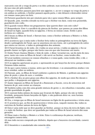 marcareis com ele a verga da porta e os dois umbrais; mas nenhum de vós sairá da porta 
da sua casa até pela manhã. 
23 Porque o Senhor passará para ferir aos egípcios; e, ao ver o sangue na verga da porta e 
em ambos os umbrais, o Senhor passará aquela porta, e não deixará o destruidor entrar 
em vossas casas para vos ferir. 
24 Portanto guardareis isto por estatuto para vós e para vossos filhos, para sempre. 
25 Quando, pois, tiverdes entrado na terra que o Senhor vos dará, como tem prometido, 
guardareis este culto. 
26 E quando vossos filhos vos perguntarem: Que quereis dizer com este culto? 
27 Respondereis: Este é o sacrifício da páscoa do Senhor, que passou as casas dos filhos 
de Israel no Egito, quando feriu os egípcios, e livrou as nossas casas. Então o povo 
inclinou-se e adorou. 
28 E foram os filhos de Israel, e fizeram isso; como o Senhor ordenara a Moisés e a Arão, 
assim fizeram. 
29 E aconteceu que à meia-noite o Senhor feriu todos os primogênitos na terra do Egito, 
desde o primogênito de Faraó, que se assentava em seu trono, até o primogênito do cativo 
que estava no cárcere, e todos os primogênitos dos animais. 
30 E Faraó levantou-se de noite, ele e todos os seus servos, e todos os egípcios; e fez-se 
grande clamor no Egito, porque não havia casa em que não houvesse um morto. 
31 Então Faraó chamou Moisés e Arão de noite, e disse: Levantai-vos, saí do meio do meu 
povo, tanto vós como os filhos de Israel; e ide servir ao Senhor, como tendes dito. 
32 Levai também convosco os vossos rebanhos e o vosso gado, como tendes dito; e ide, e 
abençoai-me também a mim. 
33 E os egípcios apertavam ao povo, e apressando-se por lançá-los da terra; porque diziam: 
Estamos todos mortos. 
34 Ao que o povo tomou a massa, antes que ela levedasse, e as amassadeiras atadas e em 
seus vestidos, sobre os ombros. 
35 Fizeram, pois, os filhos de Israel conforme a palavra de Moisés, e pediram aos egípcios 
jóias de prata, e jóias de ouro, e vestidos. 
36 E o Senhor deu ao povo graça aos olhos dos egípcios, de modo que estes lhe davam o 
que pedia; e despojaram aos egípcios. 
37 Assim viajaram os filhos de Israel de a Ramessés a Sucote, cerca de seiscentos mil 
homens de pé, sem contar as crianças. 
38 Também subiu com eles uma grande mistura de gente; e, em rebanhos e manadas, uma 
grande quantidade de gado. 
39 E cozeram bolos ázimos da massa que levaram do Egito, porque ela não se tinha 
levedado, porquanto foram lançados do Egito; e não puderam deter-se, nem haviam 
preparado comida. 
40 Ora, o tempo que os filhos de Israel moraram no Egito foi de quatrocentos e trinta anos. 
41 E aconteceu que, ao fim de quatrocentos e trinta anos, naquele mesmo dia, todos os 
exércitos do Senhor saíram da terra do Egito. 
42 Esta é uma noite que se deve guardar ao Senhor, porque os tirou da terra do Egito; esta 
é a noite do Senhor, que deve ser guardada por todos os filhos de Israel através das suas 
gerações. 
43 Disse mais o Senhor a Moisés e a Arão: Esta é a ordenança da páscoa; nenhum, 
estrangeiro comerá dela; 
44 mas todo escravo comprado por dinheiro, depois que o houveres circuncidado, comerá 
dela. 
45 O forasteiro e o assalariado não comerão dela. 
- 77 - 
 