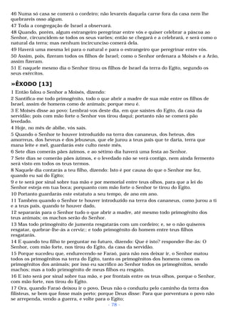 46 Numa só casa se comerá o cordeiro; não levareis daquela carne fora da casa nem lhe 
quebrareis osso algum. 
47 Toda a congregação de Israel a observará. 
48 Quando, porém, algum estrangeiro peregrinar entre vós e quiser celebrar a páscoa ao 
Senhor, circuncidem-se todos os seus varões; então se chegará e a celebrará, e será como o 
natural da terra; mas nenhum incircunciso comerá dela. 
49 Haverá uma mesma lei para o natural e para o estrangeiro que peregrinar entre vós. 
50 Assim, pois, fizeram todos os filhos de Israel; como o Senhor ordenara a Moisés e a Arão, 
assim fizeram. 
51 E naquele mesmo dia o Senhor tirou os filhos de Israel da terra do Egito, segundo os 
seus exércitos. 
»ÊXODO [13] 
1 Então falou o Senhor a Moisés, dizendo: 
2 Santifica-me todo primogênito, todo o que abrir a madre de sua mãe entre os filhos de 
Israel, assim de homens como de animais; porque meu é. 
3 E Moisés disse ao povo: Lembrai-vos deste dia, em que saístes do Egito, da casa da 
servidão; pois com mão forte o Senhor vos tirou daqui; portanto não se comerá pão 
levedado. 
4 Hoje, no mês de abibe, vós saís. 
5 Quando o Senhor te houver introduzido na terra dos cananeus, dos heteus, dos 
amorreus, dos heveus e dos jebuseus, que ele jurou a teus pais que te daria, terra que 
mana leite e mel, guardarás este culto neste mês. 
6 Sete dias comerás pães ázimos, e ao sétimo dia haverá uma festa ao Senhor. 
7 Sete dias se comerão pães ázimos, e o levedado não se verá contigo, nem ainda fermento 
será visto em todos os teus termos. 
8 Naquele dia contarás a teu filho, dizendo: Isto é por causa do que o Senhor me fez, 
quando eu saí do Egito; 
9 e te será por sinal sobre tua mão e por memorial entre teus olhos, para que a lei do 
Senhor esteja em tua boca; porquanto com mão forte o Senhor te tirou do Egito. 
10 Portanto guardarás este estatuto a seu tempo, de ano em ano. 
11 Também quando o Senhor te houver introduzido na terra dos cananeus, como jurou a ti 
e a teus pais, quando te houver dado, 
12 separarás para o Senhor tudo o que abrir a madre, até mesmo todo primogênito dos 
teus animais; os machos serão do Senhor. 
13 Mas todo primogênito de jumenta resgatarás com um cordeiro; e, se o não quiseres 
resgatar, quebrar-lhe-ás a cerviz:; e todo primogênito do homem entre teus filhos 
resgatarás. 
14 E quando teu filho te perguntar no futuro, dizendo: Que é isto? responder-lhe-ás: O 
Senhor, com mão forte, nos tirou do Egito, da casa da servidão. 
15 Porque sucedeu que, endurecendo-se Faraó, para não nos deixar ir, o Senhor matou 
todos os primogênitos na terra do Egito, tanto os primogênitos dos homens como os 
primogênitos dos animais; por isso eu sacrifico ao Senhor todos os primogênitos, sendo 
machos; mas a todo primogênito de meus filhos eu resgato. 
16 E isto será por sinal sobre tua mão, e por frontais entre os teus olhos, porque o Senhor, 
com mão forte, nos tirou do Egito. 
17 Ora, quando Faraó deixou ir o povo, Deus não o conduziu pelo caminho da terra dos 
filisteus, se bem que fosse mais perto; porque Deus disse: Para que porventura o povo não 
se arrependa, vendo a guerra, e volte para o Egito; 
- 78 - 
 