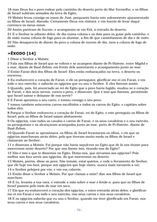 18 mas Deus fez o povo rodear pelo caminho do deserto perto do Mar Vermelho; e os filhos 
de Israel subiram armados da terra do Egito. 
19 Moisés levou consigo os ossos de José, porquanto havia este solenemente ajuramentado 
os filhos de Israel, dizendo: Certamente Deus vos visitará; e vós haveis de levar daqui 
convosco os meus ossos. 
20 Assim partiram de Sucote, e acamparam-se em Etã, à entrada do deserto. 
21 E o Senhor ia adiante deles, de dia numa coluna e os dois para os guiar pelo caminho, e 
de noite numa coluna de fogo para os alumiar, a fim de que caminhassem de dia e de noite. 
22 Não desaparecia de diante do povo a coluna de nuvem de dia, nem a coluna de fogo de 
noite. 
»ÊXODO [14] 
1 Disse o Senhor a Moisés: 
2 Fala aos filhos de Israel que se voltem e se acampem diante de Pi-Hairote, entre Migdol e 
o mar, diante de Baal-Zefom; em frente dele assentareis o acampamento junto ao mar. 
3 Então Faraó dirá dos filhos de Israel: Eles estão embaraçados na terra, o deserto os 
encerrou. 
4 Eu endurecerei o coração de Faraó, e ele os perseguirá; glorificar-me-ei em Faraó, e em 
todo o seu exército; e saberão os egípcios que eu sou o Senhor. E eles fizeram assim. 
5 Quando, pois, foi anunciado ao rei do Egito que o povo havia fugido, mudou-se o coração 
de Faraó, e dos seus servos, contra o povo, e disseram: Que é isso que fizemos, permitindo 
que Israel saísse e deixasse de nos servir? 
6 E Faraó aprontou o seu carro, e tomou consigo o seu povo; 
7 tomou também seiscentos carros escolhidos e todos os carros do Egito, e capitães sobre 
todos eles. 
8 Porque o Senhor endureceu o coração de Faraó, rei do Egito, e este perseguiu os filhos de 
Israel; pois os filhos de Israel saíam afoitamente. 
9 Os egípcios, com todos os cavalos e carros de Faraó, e os seus cavaleiros e o seu exército, 
os perseguiram e os alcançaram acampados junto ao mar, perto de Pi-Hairote, diante de 
Baal-Zefom. 
10 Quando Faraó se aproximava, os filhos de Israel levantaram os olhos, e eis que os 
egípcios marchavam atrás deles; pelo que tiveram muito medo os filhos de Israel e 
clamaram ao Senhor: 
11 e disseram a Moisés: Foi porque não havia sepulcros no Egito que de lá nos tiraste para 
morrermos neste deserto? Por que nos fizeste isto, tirando-nos do Egito? 
12 Não é isto o que te dissemos no Egito: Deixa-nos, que sirvamos aos egípcios? Pois 
melhor nos fora servir aos egípcios, do que morrermos no deserto. 
13 Moisés, porém, disse ao povo: Não temais; estai quietos, e vede o livramento do Senhor, 
que ele hoje vos fará; porque aos egípcios que hoje vistes, nunca mais tornareis a ver; 
14 o Senhor pelejará por vós; e vós vos calareis. 
15 Então disse o Senhor a Moisés: Por que clamas a mim? dize aos filhos de Israel que 
marchem. 
16 E tu, levanta a tua vara, e estende a mão sobre o mar e fende-o, para que os filhos de 
Israel passem pelo meio do mar em seco. 
17 Eis que eu endurecerei o coração dos egípcios, e estes entrarão atrás deles; e glorificar-me- 
ei em Faraó e em todo o seu exército, nos seus carros e nos seus cavaleiros. 
18 E os egípcios saberão que eu sou o Senhor, quando me tiver glorificado em Faraó, nos 
seus carros e nos seus cavaleiros. 
- 79 - 
 