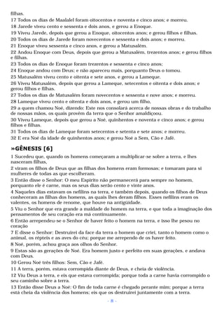 filhas. 
17 Todos os dias de Maalalel foram oitocentos e noventa e cinco anos; e morreu. 
18 Jarede viveu cento e sessenta e dois anos, e gerou a Enoque. 
19 Viveu Jarede, depois que gerou a Enoque, oitocentos anos; e gerou filhos e filhas. 
20 Todos os dias de Jarede foram novecentos e sessenta e dois anos; e morreu. 
21 Enoque viveu sessenta e cinco anos, e gerou a Matusalém. 
22 Andou Enoque com Deus, depois que gerou a Matusalém, trezentos anos; e gerou filhos 
e filhas. 
23 Todos os dias de Enoque foram trezentos e sessenta e cinco anos; 
24 Enoque andou com Deus; e não apareceu mais, porquanto Deus o tomou. 
25 Matusalém viveu cento e oitenta e sete anos, e gerou a Lameque. 
26 Viveu Matusalém, depois que gerou a Lameque, setecentos e oitenta e dois anos; e 
gerou filhos e filhas. 
27 Todos os dias de Matusalém foram novecentos e sessenta e nove anos; e morreu. 
28 Lameque viveu cento e oitenta e dois anos, e gerou um filho, 
29 a quem chamou Noé, dizendo: Este nos consolará acerca de nossas obras e do trabalho 
de nossas mãos, os quais provêm da terra que o Senhor amaldiçoou. 
30 Viveu Lameque, depois que gerou a Noé, quinhentos e noventa e cinco anos; e gerou 
filhos e filhas. 
31 Todos os dias de Lameque foram setecentos e setenta e sete anos; e morreu. 
32 E era Noé da idade de quinhentos anos; e gerou Noé a Sem, Cão e Jafé. 
»GÊNESIS [6] 
1 Sucedeu que, quando os homens começaram a multiplicar-se sobre a terra, e lhes 
nasceram filhas, 
2 viram os filhos de Deus que as filhas dos homens eram formosas; e tomaram para si 
mulheres de todas as que escolheram. 
3 Então disse o Senhor: O meu Espírito não permanecerá para sempre no homem, 
porquanto ele é carne, mas os seus dias serão cento e vinte anos. 
4 Naqueles dias estavam os nefilins na terra, e também depois, quando os filhos de Deus 
conheceram as filhas dos homens, as quais lhes deram filhos. Esses nefilins eram os 
valentes, os homens de renome, que houve na antigüidade. 
5 Viu o Senhor que era grande a maldade do homem na terra, e que toda a imaginação dos 
pensamentos de seu coração era má continuamente. 
6 Então arrependeu-se o Senhor de haver feito o homem na terra, e isso lhe pesou no 
coração 
7 E disse o Senhor: Destruirei da face da terra o homem que criei, tanto o homem como o 
animal, os répteis e as aves do céu; porque me arrependo de os haver feito. 
8 Noé, porém, achou graça aos olhos do Senhor. 
9 Estas são as gerações de Noé. Era homem justo e perfeito em suas gerações, e andava 
com Deus. 
10 Gerou Noé três filhos: Sem, Cão e Jafé. 
11 A terra, porém, estava corrompida diante de Deus, e cheia de violência. 
12 Viu Deus a terra, e eis que estava corrompida; porque toda a carne havia corrompido o 
seu caminho sobre a terra. 
13 Então disse Deus a Noé: O fim de toda carne é chegado perante mim; porque a terra 
está cheia da violência dos homens; eis que os destruirei juntamente com a terra. 
- 8 - 
 