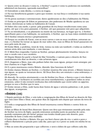 11 Quem entre os deuses é como tu, ó Senhor? a quem é como tu poderoso em santidade, 
admirável em louvores, operando maravilhas? 
12 Estendeste a mão direita, e a terra os tragou. 
13 Na tua beneficência guiaste o povo que remiste; na tua força o conduziste à tua santa 
habitação. 
14 Os povos ouviram e estremeceram; dores apoderaram-se dos a habitantes da Filístia. 
15 Então os príncipes de Edom se pasmaram; dos poderosos de Moabe apoderou-se um 
tremor; derreteram-se todos os habitantes de Canaã. 
16 Sobre eles caiu medo, e pavor; pela grandeza do teu braço emudeceram como uma 
pedra, até que o teu povo passasse, ó Senhor, até que passasse este povo que adquiriste. 
17 Tu os introduzirás, e os plantarás no monte da tua herança, no lugar que tu, ó Senhor, 
aparelhaste para a tua habitação, no santuário, ó Senhor, que as tuas mãos estabeleceram. 
18 O Senhor reinará eterna e perpetuamente. 
19 Porque os cavalos de Faraó, com os seus carros e com os seus cavaleiros, entraram no 
mar, e o Senhor fez tornar as águas do mar sobre eles, mas os filhos de Israel passaram em 
seco pelo meio do mar. 
20 Então Miriã, a profetisa, irmã de Arão, tomou na mão um tamboril, e todas as mulheres 
saíram atrás dela com tamboris, e com danças. 
21 E Miriã lhes respondia: Cantai ao Senhor, porque gloriosamente triunfou; lançou no 
mar o cavalo com o seu cavaleiro. 
22 Depois Moisés fez partir a Israel do Mar Vermelho, e saíram para o deserto de Sur; 
caminharam três dias no deserto, e não acharam água. 
23 E chegaram a Mara, mas não podiam beber das suas águas, porque eram amargas; por 
isso chamou-se o lugar Mara. 
24 E o povo murmurou contra Moisés, dizendo: Que havemos de beber? 
25 Então clamou Moisés ao Senhor, e o Senhor mostrou-lhe uma árvore, e Moisés lançou-a 
nas águas, as quais se tornaram doces. Ali Deus lhes deu um estatuto e uma ordenança, e 
ali os provou, 
26 dizendo: Se ouvires atentamente a voz do Senhor teu Deus, e fizeres o que é reto diante 
de seus olhos, e inclinares os ouvidos aos seus mandamentos, e guardares todos os seus 
estatutos, sobre ti não enviarei nenhuma das enfermidades que enviei sobre os egípcios; 
porque eu sou o Senhor que te sara. 
27 Então vieram a Elim, onde havia doze fontes de água e setenta palmeiras; e ali, junto 
das águas, acamparam. 
»ÊXODO [16] 
1 Depois partiram de Elim; e veio toda a congregação dos filhos de Israel ao deserto de Sim, 
que está entre Elim e Sinai, aos quinze dias do segundo mês depois que saíram da terra do 
Egito. 
2 E toda a congregação dos filhos de Israel murmurou contra Moisés e contra Arão no 
deserto. 
3 Pois os filhos de Israel lhes disseram: Quem nos dera que tivéssemos morrido pela mão 
do Senhor na terra do Egito, quando estávamos sentados junto às panelas de carne, 
quando comíamos pão até fartar! porque nos tendes tirado para este deserto, para 
matardes de fome a toda esta multidão. 
4 Então disse o Senhor a Moisés: Eis que vos farei chover pão do céu; e sairá o povo e 
colherá diariamente a porção para cada dia, para que eu o prove se anda em minha lei ou 
não. 
5 Mas ao sexto dia prepararão o que colherem; e será o dobro do que colhem cada dia. 
- 81 - 
 