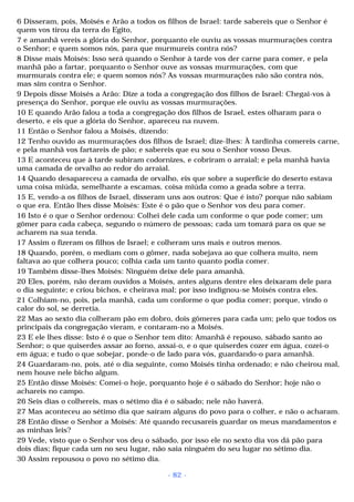 6 Disseram, pois, Moisés e Arão a todos os filhos de Israel: tarde sabereis que o Senhor é 
quem vos tirou da terra do Egito, 
7 e amanhã vereis a glória do Senhor, porquanto ele ouviu as vossas murmurações contra 
o Senhor; e quem somos nós, para que murmureis contra nós? 
8 Disse mais Moisés: Isso será quando o Senhor à tarde vos der carne para comer, e pela 
manhã pão a fartar, porquanto o Senhor ouve as vossas murmurações, com que 
murmurais contra ele; e quem somos nós? As vossas murmurações não são contra nós, 
mas sim contra o Senhor. 
9 Depois disse Moisés a Arão: Dize a toda a congregação dos filhos de Israel: Chegai-vos à 
presença do Senhor, porque ele ouviu as vossas murmurações. 
10 E quando Arão falou a toda a congregação dos filhos de Israel, estes olharam para o 
deserto, e eis que a glória do Senhor, apareceu na nuvem. 
11 Então o Senhor falou a Moisés, dizendo: 
12 Tenho ouvido as murmurações dos filhos de Israel; dize-lhes: À tardinha comereis carne, 
e pela manhã vos fartareis de pão; e sabereis que eu sou o Senhor vosso Deus. 
13 E aconteceu que à tarde subiram codornizes, e cobriram o arraial; e pela manhã havia 
uma camada de orvalho ao redor do arraial. 
14 Quando desapareceu a camada de orvalho, eis que sobre a superfície do deserto estava 
uma coisa miúda, semelhante a escamas, coisa miúda como a geada sobre a terra. 
15 E, vendo-a os filhos de Israel, disseram uns aos outros: Que é isto? porque não sabiam 
o que era. Então lhes disse Moisés: Este é o pão que o Senhor vos deu para comer. 
16 Isto é o que o Senhor ordenou: Colhei dele cada um conforme o que pode comer; um 
gômer para cada cabeça, segundo o número de pessoas; cada um tomará para os que se 
acharem na sua tenda. 
17 Assim o fizeram os filhos de Israel; e colheram uns mais e outros menos. 
18 Quando, porém, o mediam com o gômer, nada sobejava ao que colhera muito, nem 
faltava ao que colhera pouco; colhia cada um tanto quanto podia comer. 
19 Também disse-lhes Moisés: Ninguém deixe dele para amanhã. 
20 Eles, porém, não deram ouvidos a Moisés, antes alguns dentre eles deixaram dele para 
o dia seguinte; e criou bichos, e cheirava mal; por isso indignou-se Moisés contra eles. 
21 Colhiam-no, pois, pela manhã, cada um conforme o que podia comer; porque, vindo o 
calor do sol, se derretia. 
22 Mas ao sexto dia colheram pão em dobro, dois gômeres para cada um; pelo que todos os 
principais da congregação vieram, e contaram-no a Moisés. 
23 E ele lhes disse: Isto é o que o Senhor tem dito: Amanhã é repouso, sábado santo ao 
Senhor; o que quiserdes assar ao forno, assai-o, e o que quiserdes cozer em água, cozei-o 
em água; e tudo o que sobejar, ponde-o de lado para vós, guardando-o para amanhã. 
24 Guardaram-no, pois, até o dia seguinte, como Moisés tinha ordenado; e não cheirou mal, 
nem houve nele bicho algum. 
25 Então disse Moisés: Comei-o hoje, porquanto hoje é o sábado do Senhor; hoje não o 
achareis no campo. 
26 Seis dias o colhereis, mas o sétimo dia é o sábado; nele não haverá. 
27 Mas aconteceu ao sétimo dia que saíram alguns do povo para o colher, e não o acharam. 
28 Então disse o Senhor a Moisés: Até quando recusareis guardar os meus mandamentos e 
as minhas leis? 
29 Vede, visto que o Senhor vos deu o sábado, por isso ele no sexto dia vos dá pão para 
dois dias; fique cada um no seu lugar, não saia ninguém do seu lugar no sétimo dia. 
30 Assim repousou o povo no sétimo dia. 
- 82 - 
 