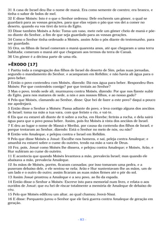 31 A casa de Israel deu-lhe o nome de maná. Era como semente de coentro; era branco, e 
tinha o sabor de bolos de mel. 
32 E disse Moisés: Isto é o que o Senhor ordenou: Dele enchereis um gômer, o qual se 
guardará para as vossas gerações, para que elas vejam o pão que vos dei a comer no 
deserto, quando eu vos tirei da terra do Egito. 
33 Disse também Moisés a Arão: Toma um vaso, mete nele um gômer cheio de maná e põe-no 
diante do Senhor, a fim de que seja guardado para as vossas gerações. 
34 Como o Senhor tinha ordenado a Moisés, assim Arão o pôs diante do testemunho, para 
ser guardado. 
35 Ora, os filhos de Israel comeram o maná quarenta anos, até que chegaram a uma terra 
habitada; comeram o maná até que chegaram aos termos da terra de Canaã. 
36 Um gômer é a décima parte de uma efa. 
»ÊXODO [17] 
1 Partiu toda a congregação dos filhos de Israel do deserto de Sim, pelas suas jornadas, 
segundo o mandamento do Senhor, e acamparam em Refidim; e não havia ali água para o 
povo beber. 
2 Então o povo contendeu com Moisés, dizendo: Dá-nos água para beber. Respondeu-lhes 
Moisés: Por que contendeis comigo? por que tentais ao Senhor? 
3 Mas o povo, tendo sede ali, murmurou contra Moisés, dizendo: Por que nos fizeste subir 
do Egito, para nos matares de sede, a nós e aos nossos filhos, e ao nosso gado? 
4 Pelo que Moisés, clamando ao Senhor, disse: Que hei de fazer a este povo? daqui a pouco 
me apedrejará. 
5 Então disse o Senhor a Moisés: Passa adiante do povo, e leva contigo alguns dos anciãos 
de Israel; toma na mão a tua vara, com que feriste o rio, e vai-te. 
6 Eis que eu estarei ali diante de ti sobre a rocha, em Horebe; ferirás a rocha, e dela sairá 
água para que o povo possa beber. Assim, pois fez Moisés à vista dos anciãos de Israel. 
7 E deu ao lugar o nome de Massá e Meribá, por causa da contenda dos filhos de Israel, e 
porque tentaram ao Senhor, dizendo: Está o Senhor no meio de nós, ou não? 
8 Então veio Amaleque, e pelejou contra e Israel em Refidim. 
9 Pelo que disse Moisés a Josué: Escolhe-nos homens, e sai, peleja contra Amaleque; e 
amanhã eu estarei sobre o cume do outeiro, tendo na mão a vara de Deus. 
10 Fez, pois, Josué como Moisés lhe dissera, e pelejou contra Amaleque; e Moisés, Arão, e 
Hur subiram ao cume do outeiro. 
11 E acontecia que quando Moisés levantava a mão, prevalecia Israel; mas quando ele 
abaixava a mão, prevalecia Amaleque. 
12 As mãos de Moisés, porém, ficaram cansadas; por isso tomaram uma pedra, e a 
puseram debaixo dele, e ele sentou-se nela; Arão e Hur sustentavam-lhe as mãos, um de 
um lado e o outro do outro; assim ficaram as suas mãos firmes até o pôr do sol. 
13 Assim Josué prostrou a Amaleque e a seu povo, ao fio da espada. 
14 Então disse o Senhor a Moisés: Escreve isto para memorial num livro, e relata-o aos 
ouvidos de Josué; que eu hei de riscar totalmente a memória de Amaleque de debaixo do 
céu. 
15 Pelo que Moisés edificou um altar, ao qual chamou Jeová-Níssi. 
16 E disse: Porquanto jurou o Senhor que ele fará guerra contra Amaleque de geração em 
geração. 
- 83 - 
 