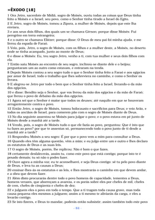 »ÊXODO [18] 
1 Ora Jetro, sacerdote de Midiã, sogro de Moisés, ouviu todas as coisas que Deus tinha 
feito a Moisés e a Israel, seu povo, como o Senhor tinha tirado a Israel do Egito. 
2 E Jetro, sogro de Moisés, tomou a Zípora, a mulher de Moisés, depois que este lha 
enviara, 
3 e aos seus dois filhos, dos quais um se chamava Gérson; porque disse Moisés: Fui 
peregrino em terra estrangeira; 
4 e o outro se chamava Eliézer; porque disse: O Deus de meu pai foi minha ajuda, e me 
livrou da espada de Faraó. 
5 Veio, pois, Jetro, o sogro de Moisés, com os filhos e a mulher deste, a Moisés, no deserto 
onde se tinha acampado, junto ao monte de Deus; 
6 e disse a Moisés: Eu, teu sogro Jetro, venho a ti, com tua mulher e seus dois filhos com 
ela. 
7 Então saiu Moisés ao encontro de seu sogro, inclinou-se diante dele e o beijou; 
perguntaram um ao outro como estavam, e entraram na tenda. 
8 Depois Moisés contou a seu sogro tudo o que o Senhor tinha feito a Faraó e aos egípcios 
por amor de Israel, todo o trabalho que lhes sobreviera no caminho, e como o Senhor os 
livrara. 
9 E alegrou-se Jetro por todo o bem que o Senhor tinha feito a Israel, livrando-o da mão 
dos egípcios, 
10 e disse: Bendito seja o Senhor, que vos livrou da mão dos egípcios e da mão de Faraó; 
que livrou o povo de debaixo da mão dos egípcios. 
11 Agora sei que o Senhor é maior que todos os deuses; até naquilo em que se houveram 
arrogantemente contra o povo. 
12 Então Jetro, o sogro de Moisés, tomou holocausto e sacrifícios para Deus; e veio Arão, e 
todos os anciãos de Israel, para comerem pão com o sogro de Moisés diante de Deus. 
13 No dia seguinte assentou-se Moisés para julgar o povo; e o povo estava em pé junto de 
Moisés desde a manhã até a tarde. 
14 Vendo, pois, o sogro de Moisés tudo o que ele fazia ao povo, perguntou: Que é isto que 
tu fazes ao povo? por que te assentas só, permanecendo todo o povo junto de ti desde a 
manhã até a tarde? 
15 Respondeu Moisés a seu sogro: É por que o povo vem a mim para consultar a Deus. 
16 Quando eles têm alguma questão, vêm a mim; e eu julgo entre um e outro e lhes declaro 
os estatutos de Deus e as suas leis. 
17 O sogro de Moisés, porém, lhe replicou: Não é bom o que fazes. 
18 certamente desfalecerás, assim tu, como este povo que está contigo; porque isto te é 
pesado demais; tu só não o podes fazer. 
19 Ouve agora a minha voz; eu te aconselharei, e seja Deus contigo: sê tu pelo povo diante 
de Deus, e leva tu as causas a Deus; 
20 ensinar-lhes-ás os estatutos e as leis, e lhes mostrarás o caminho em que devem andar, 
e a obra que devem fazer. 
21 Além disto procurarás dentre todo o povo homens de capacidade, tementes a Deus, 
homens verazes, que aborreçam a avareza, e os porás sobre eles por chefes de mil, chefes 
de cem, chefes de cinqüenta e chefes de dez; 
22 e julguem eles o povo em todo o tempo. Que a ti tragam toda causa grave, mas toda 
causa pequena eles mesmos a julguem; assim a ti mesmo te aliviarás da carga, e eles a 
levarão contigo. 
23 Se isto fizeres, e Deus to mandar, poderás então subsistir; assim também todo este povo 
- 84 - 
 
