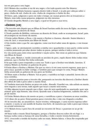irá em paz para o seu lugar. 
24 E Moisés deu ouvidos à voz de seu sogro, e fez tudo quanto este lhe dissera; 
25 e escolheu Moisés homens capazes dentre todo o Israel, e os pôs por cabeças sobre o 
povo: chefes de mil, chefes de cem, chefes de cinqüenta e chefes de dez. 
26 Estes, pois, julgaram o povo em todo o tempo; as causas graves eles as trouxeram a 
Moisés; mas toda causa pequena, julgaram-na eles mesmos. 
27 Então despediu Moisés a seu sogro, o qual se foi para a sua terra. 
»ÊXODO [19] 
1 No terceiro mês depois que os filhos de Israel haviam saído da terra do Egito, no mesmo 
dia chegaram ao deserto de Sinai. 
2 Tendo partido de Refidim, entraram no deserto de Sinai, onde se acamparam; Israel, pois, 
ali acampou-se em frente do monte. 
3 Então subiu Moisés a Deus, e do monte o Senhor o chamou, dizendo: Assim falarás à 
casa de Jacó, e anunciarás aos filhos de Israel: 
4 Vós tendes visto o que fiz: aos egípcios, como vos levei sobre asas de águias, e vos trouxe 
a mim. 
5 Agora, pois, se atentamente ouvirdes a minha voz e guardardes o meu pacto, então sereis 
a minha possessão peculiar dentre todos os povos, porque minha é toda a terra; 
6 e vós sereis para mim reino sacerdotal e nação santa. São estas as palavras que falarás 
aos filhos de Israel. 
7 Veio, pois, Moisés e, tendo convocado os anciãos do povo, expôs diante deles todas estas 
palavras, que o Senhor lhe tinha ordenado. 
8 Ao que todo o povo respondeu a uma voz: Tudo o que o Senhor tem falado, faremos. E 
relatou Moisés ao Senhor as palavras do povo. 
9 Então disse o Senhor a Moisés: Eis que eu virei a ti em uma nuvem espessa, para que o 
povo ouça, quando eu falar contigo, e também para que sempre te creia. Porque Moisés 
tinha anunciado as palavras do seu povo ao Senhor. 
10 Disse mais o Senhor a Moisés: Vai ao povo, e santifica-os hoje e amanhã; lavem eles os 
seus vestidos, 
11 e estejam prontos para o terceiro dia; porquanto no terceiro dia descerá o Senhor diante 
dos olhos de todo o povo sobre o monte Sinai. 
12 Também marcarás limites ao povo em redor, dizendo: Guardai-vos, não subais ao monte, 
nem toqueis o seu termo; todo aquele que tocar o monte será morto. 
13 Mão alguma tocará naquele que o fizer, mas ele será apedrejado ou asseteado; quer seja 
animal, quer seja homem, não viverá. Quando soar a buzina longamente, subirão eles até o 
pé do monte. 
14 Então Moisés desceu do monte ao povo, e santificou o povo; e lavaram os seus vestidos. 
15 E disse ele ao povo: Estai prontos para o terceiro dia; e não vos chegueis a mulher. 
16 Ao terceiro dia, ao amanhecer, houve trovões, relâmpagos, e uma nuvem espessa sobre 
o monte; e ouviu-se um sonido de buzina mui forte, de maneira que todo o povo que estava 
no arraial estremeceu. 
17 E Moisés levou o povo fora do arraial ao encontro de Deus; e puseram-se ao pé do 
monte. 
18 Nisso todo o monte Sinai fumegava, porque o Senhor descera sobre ele em fogo; e a 
fumaça subiu como a fumaça de uma fornalha, e todo o monte tremia fortemente. 
19 E, crescendo o sonido da buzina cada vez mais, Moisés falava, e Deus lhe respondia por 
uma voz. 
- 85 - 
 