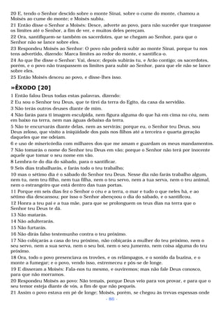 20 E, tendo o Senhor descido sobre o monte Sinai, sobre o cume do monte, chamou a 
Moisés ao cume do monte; e Moisés subiu. 
21 Então disse o Senhor a Moisés: Desce, adverte ao povo, para não suceder que traspasse 
os limites até o Senhor, a fim de ver, e muitos deles pereçam. 
22 Ora, santifiquem-se também os sacerdotes, que se chegam ao Senhor, para que o 
Senhor não se lance sobre eles. 
23 Respondeu Moisés ao Senhor: O povo não poderá subir ao monte Sinai, porque tu nos 
tens advertido, dizendo: Marca limites ao redor do monte, e santifica-o. 
24 Ao que lhe disse o Senhor: Vai, desce; depois subirás tu, e Arão contigo; os sacerdotes, 
porém, e o povo não traspassem os limites para subir ao Senhor, para que ele não se lance 
sobre eles. 
25 Então Moisés desceu ao povo, e disse-lhes isso. 
»ÊXODO [20] 
1 Então falou Deus todas estas palavras, dizendo: 
2 Eu sou o Senhor teu Deus, que te tirei da terra do Egito, da casa da servidão. 
3 Não terás outros deuses diante de mim. 
4 Não farás para ti imagem esculpida, nem figura alguma do que há em cima no céu, nem 
em baixo na terra, nem nas águas debaixo da terra. 
5 Não te encurvarás diante delas, nem as servirás; porque eu, o Senhor teu Deus, sou 
Deus zeloso, que visito a iniqüidade dos pais nos filhos até a terceira e quarta geração 
daqueles que me odeiam. 
6 e uso de misericórdia com milhares dos que me amam e guardam os meus mandamentos. 
7 Não tomarás o nome do Senhor teu Deus em vão; porque o Senhor não terá por inocente 
aquele que tomar o seu nome em vão. 
8 Lembra-te do dia do sábado, para o santificar. 
9 Seis dias trabalharás, e farás todo o teu trabalho; 
10 mas o sétimo dia é o sábado do Senhor teu Deus. Nesse dia não farás trabalho algum, 
nem tu, nem teu filho, nem tua filha, nem o teu servo, nem a tua serva, nem o teu animal, 
nem o estrangeiro que está dentro das tuas portas. 
11 Porque em seis dias fez o Senhor o céu e a terra, o mar e tudo o que neles há, e ao 
sétimo dia descansou; por isso o Senhor abençoou o dia do sábado, e o santificou. 
12 Honra a teu pai e a tua mãe, para que se prolonguem os teus dias na terra que o 
Senhor teu Deus te dá. 
13 Não matarás. 
14 Não adulterarás. 
15 Não furtarás. 
16 Não dirás falso testemunho contra o teu próximo. 
17 Não cobiçarás a casa do teu próximo, não cobiçarás a mulher do teu próximo, nem o 
seu servo, nem a sua serva, nem o seu boi, nem o seu jumento, nem coisa alguma do teu 
próximo. 
18 Ora, todo o povo presenciava os trovões, e os relâmpagos, e o sonido da buzina, e o 
monte a fumegar; e o povo, vendo isso, estremeceu e pôs-se de longe. 
19 E disseram a Moisés: Fala-nos tu mesmo, e ouviremos; mas não fale Deus conosco, 
para que não morramos. 
20 Respondeu Moisés ao povo: Não temais, porque Deus veio para vos provar, e para que o 
seu temor esteja diante de vós, a fim de que não pequeis. 
21 Assim o povo estava em pé de longe; Moisés, porém, se chegou às trevas espessas onde 
- 86 - 
 