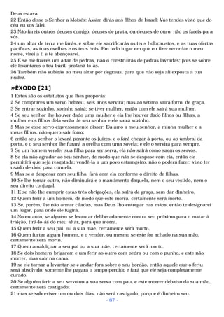 Deus estava. 
22 Então disse o Senhor a Moisés: Assim dirás aos filhos de Israel: Vós tendes visto que do 
céu eu vos falei. 
23 Não fareis outros deuses comigo; deuses de prata, ou deuses de ouro, não os fareis para 
vós. 
24 um altar de terra me farás, e sobre ele sacrificarás os teus holocaustos, e as tuas ofertas 
pacíficas, as tuas ovelhas e os teus bois. Em todo lugar em que eu fizer recordar o meu 
nome, virei a ti e te abençoarei. 
25 E se me fizeres um altar de pedras, não o construirás de pedras lavradas; pois se sobre 
ele levantares o teu buril, profaná-lo-ás. 
26 Também não subirás ao meu altar por degraus, para que não seja ali exposta a tua 
nudez. 
»ÊXODO [21] 
1 Estes são os estatutos que lhes proporás: 
2 Se comprares um servo hebreu, seis anos servirá; mas ao sétimo sairá forro, de graça. 
3 Se entrar sozinho, sozinho sairá; se tiver mulher, então com ele sairá sua mulher. 
4 Se seu senhor lhe houver dado uma mulher e ela lhe houver dado filhos ou filhas, a 
mulher e os filhos dela serão de seu senhor e ele sairá sozinho. 
5 Mas se esse servo expressamente disser: Eu amo a meu senhor, a minha mulher e a 
meus filhos, não quero sair forro; 
6 então seu senhor o levará perante os juízes, e o fará chegar à porta, ou ao umbral da 
porta, e o seu senhor lhe furará a orelha com uma sovela; e ele o servirá para sempre. 
7 Se um homem vender sua filha para ser serva, ela não sairá como saem os servos. 
8 Se ela não agradar ao seu senhor, de modo que não se despose com ela, então ele 
permitirá que seja resgatada; vendê-la a um povo estrangeiro, não o poderá fazer, visto ter 
usado de dolo para com ela. 
9 Mas se a desposar com seu filho, fará com ela conforme o direito de filhas. 
10 Se lhe tomar outra, não diminuirá e o mantimento daquela, nem o seu vestido, nem o 
seu direito conjugal. 
11 E se não lhe cumprir estas três obrigações, ela sairá de graça, sem dar dinheiro. 
12 Quem ferir a um homem, de modo que este morra, certamente será morto. 
13 Se, porém, lhe não armar ciladas, mas Deus lho entregar nas mãos, então te designarei 
um lugar, para onde ele fugirá. 
14 No entanto, se alguém se levantar deliberadamente contra seu próximo para o matar à 
traição, tirá-lo-ás do meu altar, para que morra. 
15 Quem ferir a seu pai, ou a sua mãe, certamente será morto. 
16 Quem furtar algum homem, e o vender, ou mesmo se este for achado na sua mão, 
certamente será morto. 
17 Quem amaldiçoar a seu pai ou a sua mãe, certamente será morto. 
18 Se dois homens brigarem e um ferir ao outro com pedra ou com o punho, e este não 
morrer, mas cair na cama, 
19 se ele tornar a levantar-se e andar fora sobre o seu bordão, então aquele que o feriu 
será absolvido; somente lhe pagará o tempo perdido e fará que ele seja completamente 
curado. 
20 Se alguém ferir a seu servo ou a sua serva com pau, e este morrer debaixo da sua mão, 
certamente será castigado; 
21 mas se sobreviver um ou dois dias, não será castigado; porque é dinheiro seu. 
- 87 - 
 