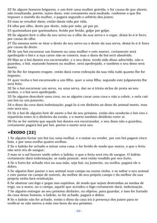 22 Se alguns homens brigarem, e um ferir uma mulher grávida, e for causa de que aborte, 
não resultando, porém, outro dano, este certamente será multado, conforme o que lhe 
impuser o marido da mulher, e pagará segundo o arbítrio dos juízes; 
23 mas se resultar dano, então darás vida por vida, 
24 olho por olho, dente por dente, mão por mão, pé por pé, 
25 queimadura por queimadura, ferida por ferida, golpe por golpe. 
26 Se alguém ferir o olho do seu servo ou o olho da sua serva e o cegar, deixá-lo-á ir forro 
por causa do olho. 
27 Da mesma sorte se tirar o dente do seu servo ou o dente da sua serva, deixá-lo-á ir forro 
por causa do dente. 
28 Se um boi escornear um homem ou uma mulher e este morrer, certamente será 
apedrejado o boi e a sua carne não se comerá; mas o dono do boi será absolvido. 
29 Mas se o boi dantes era escorneador, e o seu dono, tendo sido disso advertido, não o 
guardou, o boi, matando homem ou mulher, será apedrejado, e também o seu dono será 
morto. 
30 Se lhe for imposto resgate, então dará como redenção da sua vida tudo quanto lhe for 
imposto; 
31 quer tenha o boi escorneado a um filho, quer a uma filha, segundo este julgamento lhe 
será feito. 
32 Se o boi escornear um servo, ou uma serva, dar-se-á trinta siclos de prata ao seu 
senhor, e o boi será apedrejado. 
33 Se alguém descobrir uma cova, ou se alguém cavar uma cova e não a cobrir, e nela cair 
um boi ou um jumento, 
34 o dono da cova dará indenização; pagá-la-á em dinheiro ao dono do animal morto, mas 
este será seu. 
35 Se o boi de alguém ferir de morte o boi do seu próximo, então eles venderão o boi vivo e 
repartirão entre si o dinheiro da venda, e o morto também dividirão entre si. 
36 Ou se for notório que aquele boi dantes era escorneador, e seu dono não o guardou, 
certamente pagará boi por boi, porém o morto será seu. 
»ÊXODO [22] 
1 Se alguém furtar um boi (ou uma ovelha), e o matar ou vender, por um boi pagará cinco 
bois, e por uma ovelha quatro ovelhas. 
2 Se o ladrão for achado a minar uma casa, e for ferido de modo que morra, o que o feriu 
não será réu de sangue; 
3 mas se o sol houver saído sobre o ladrão, o que o feriu será réu de sangue. O ladrão 
certamente dará indenização; se nada possuir, será então vendido por seu furto. 
4 Se o furto for achado vivo na sua mão, seja boi, ou jumento, ou ovelha, pagará ele o 
dobro. 
5 Se alguém fizer pastar o seu animal num campo ou numa vinha, e se soltar o seu animal 
e este pastar no campo de outrem, do melhor do seu próprio campo e do melhor da sua 
própria vinha fará restituição. 
6 Se alastrar um fogo e pegar nos espinhos, de modo que sejam destruídas as medas de 
trigo, ou a seara, ou o campo, aquele que acendeu o fogo certamente dará, indenização. 
7 Se alguém entregar ao seu próximo dinheiro, ou objetos, para guardar, e isso for furtado 
da casa desse homem, o ladrão, se for achado, pagará o dobro. 
8 Se o ladrão não for achado, então o dono da casa irá à presença dos juizes para se 
verificar se não meteu a mão nos bens do seu próximo. 
- 88 - 
 