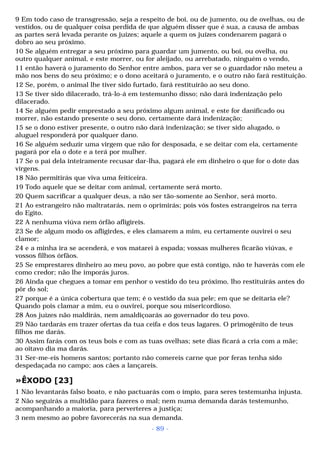 9 Em todo caso de transgressão, seja a respeito de boi, ou de jumento, ou de ovelhas, ou de 
vestidos, ou de qualquer coisa perdida de que alguém disser que é sua, a causa de ambas 
as partes será levada perante os juízes; aquele a quem os juízes condenarem pagará o 
dobro ao seu próximo. 
10 Se alguém entregar a seu próximo para guardar um jumento, ou boi, ou ovelha, ou 
outro qualquer animal, e este morrer, ou for aleijado, ou arrebatado, ninguém o vendo, 
11 então haverá o juramento do Senhor entre ambos, para ver se o guardador não meteu a 
mão nos bens do seu próximo; e o dono aceitará o juramento, e o outro não fará restituição. 
12 Se, porém, o animal lhe tiver sido furtado, fará restituirão ao seu dono. 
13 Se tiver sido dilacerado, trá-lo-á em testemunho disso; não dará indenização pelo 
dilacerado. 
14 Se alguém pedir emprestado a seu próximo algum animal, e este for danificado ou 
morrer, não estando presente o seu dono, certamente dará indenização; 
15 se o dono estiver presente, o outro não dará indenização; se tiver sido alugado, o 
aluguel responderá por qualquer dano. 
16 Se alguém seduzir uma virgem que não for desposada, e se deitar com ela, certamente 
pagará por ela o dote e a terá por mulher. 
17 Se o pai dela inteiramente recusar dar-lha, pagará ele em dinheiro o que for o dote das 
virgens. 
18 Não permitirás que viva uma feiticeira. 
19 Todo aquele que se deitar com animal, certamente será morto. 
20 Quem sacrificar a qualquer deus, a não ser tão-somente ao Senhor, será morto. 
21 Ao estrangeiro não maltratarás, nem o oprimirás; pois vós fostes estrangeiros na terra 
do Egito. 
22 A nenhuma viúva nem órfão afligireis. 
23 Se de algum modo os afligirdes, e eles clamarem a mim, eu certamente ouvirei o seu 
clamor; 
24 e a minha ira se acenderá, e vos matarei à espada; vossas mulheres ficarão viúvas, e 
vossos filhos órfãos. 
25 Se emprestares dinheiro ao meu povo, ao pobre que está contigo, não te haverás com ele 
como credor; não lhe imporás juros. 
26 Ainda que chegues a tomar em penhor o vestido do teu próximo, lho restituirás antes do 
pôr do sol; 
27 porque é a única cobertura que tem; é o vestido da sua pele; em que se deitaria ele? 
Quando pois clamar a mim, eu o ouvirei, porque sou misericordioso. 
28 Aos juízes não maldirás, nem amaldiçoarás ao governador do teu povo. 
29 Não tardarás em trazer ofertas da tua ceifa e dos teus lagares. O primogênito de teus 
filhos me darás. 
30 Assim farás com os teus bois e com as tuas ovelhas; sete dias ficará a cria com a mãe; 
ao oitavo dia ma darás. 
31 Ser-me-eis homens santos; portanto não comereis carne que por feras tenha sido 
despedaçada no campo; aos cães a lançareis. 
»ÊXODO [23] 
1 Não levantarás falso boato, e não pactuarás com o ímpio, para seres testemunha injusta. 
2 Não seguirás a multidão para fazeres o mal; nem numa demanda darás testemunho, 
acompanhando a maioria, para perverteres a justiça; 
3 nem mesmo ao pobre favorecerás na sua demanda. 
- 89 - 
 