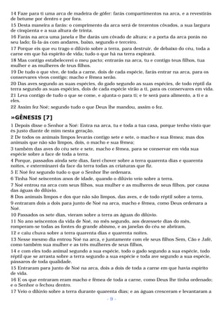 14 Faze para ti uma arca de madeira de gôfer: farás compartimentos na arca, e a revestirás 
de betume por dentro e por fora. 
15 Desta maneira a farás: o comprimento da arca será de trezentos côvados, a sua largura 
de cinqüenta e a sua altura de trinta. 
16 Farás na arca uma janela e lhe darás um côvado de altura; e a porta da arca porás no 
seu lado; fá-la-ás com andares, baixo, segundo e terceiro. 
17 Porque eis que eu trago o dilúvio sobre a terra, para destruir, de debaixo do céu, toda a 
carne em que há espírito de vida; tudo o que há na terra expirará. 
18 Mas contigo estabelecerei o meu pacto; entrarás na arca, tu e contigo teus filhos, tua 
mulher e as mulheres de teus filhos. 
19 De tudo o que vive, de toda a carne, dois de cada espécie, farás entrar na arca, para os 
conservares vivos contigo; macho e fêmea serão. 
20 Das aves segundo as suas espécies, do gado segundo as suas espécies, de todo réptil da 
terra segundo as suas espécies, dois de cada espécie virão a ti, para os conservares em vida. 
21 Leva contigo de tudo o que se come, e ajunta-o para ti; e te será para alimento, a ti e a 
eles. 
22 Assim fez Noé; segundo tudo o que Deus lhe mandou, assim o fez. 
»GÊNESIS [7] 
1 Depois disse o Senhor a Noé: Entra na arca, tu e toda a tua casa, porque tenho visto que 
és justo diante de mim nesta geração. 
2 De todos os animais limpos levarás contigo sete e sete, o macho e sua fêmea; mas dos 
animais que não são limpos, dois, o macho e sua fêmea; 
3 também das aves do céu sete e sete, macho e fêmea, para se conservar em vida sua 
espécie sobre a face de toda a terra. 
4 Porque, passados ainda sete dias, farei chover sobre a terra quarenta dias e quarenta 
noites, e exterminarei da face da terra todas as criaturas que fiz. 
5 E Noé fez segundo tudo o que o Senhor lhe ordenara. 
6 Tinha Noé seiscentos anos de idade, quando o dilúvio veio sobre a terra. 
7 Noé entrou na arca com seus filhos, sua mulher e as mulheres de seus filhos, por causa 
das águas do dilúvio. 
8 Dos animais limpos e dos que não são limpos, das aves, e de todo réptil sobre a terra, 
9 entraram dois a dois para junto de Noé na arca, macho e fêmea, como Deus ordenara a 
Noé. 
10 Passados os sete dias, vieram sobre a terra as águas do dilúvio. 
11 No ano seiscentos da vida de Noé, no mês segundo, aos dezessete dias do mês, 
romperam-se todas as fontes do grande abismo, e as janelas do céu se abriram, 
12 e caiu chuva sobre a terra quarenta dias e quarenta noites. 
13 Nesse mesmo dia entrou Noé na arca, e juntamente com ele seus filhos Sem, Cão e Jafé, 
como também sua mulher e as três mulheres de seus filhos, 
14 e com eles todo animal segundo a sua espécie, todo o gado segundo a sua espécie, todo 
réptil que se arrasta sobre a terra segundo a sua espécie e toda ave segundo a sua espécie, 
pássaros de toda qualidade. 
15 Entraram para junto de Noé na arca, dois a dois de toda a carne em que havia espírito 
de vida. 
16 E os que entraram eram macho e fêmea de toda a carne, como Deus lhe tinha ordenado; 
e o Senhor o fechou dentro. 
17 Veio o dilúvio sobre a terra durante quarenta dias; e as águas cresceram e levantaram a 
- 9 - 
 