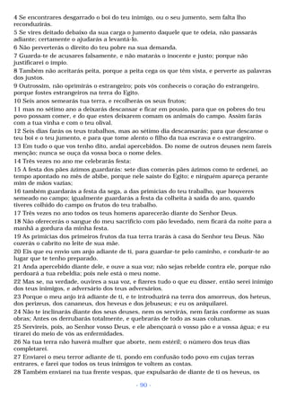 4 Se encontrares desgarrado o boi do teu inimigo, ou o seu jumento, sem falta lho 
reconduzirás. 
5 Se vires deitado debaixo da sua carga o jumento daquele que te odeia, não passarás 
adiante; certamente o ajudarás a levantá-lo. 
6 Não perverterás o direito do teu pobre na sua demanda. 
7 Guarda-te de acusares falsamente, e não matarás o inocente e justo; porque não 
justificarei o ímpio. 
8 Também não aceitarás peita, porque a peita cega os que têm vista, e perverte as palavras 
dos justos. 
9 Outrossim, não oprimirás o estrangeiro; pois vós conheceis o coração do estrangeiro, 
porque fostes estrangeiros na terra do Egito. 
10 Seis anos semearás tua terra, e recolherás os seus frutos; 
11 mas no sétimo ano a deixarás descansar e ficar em pousio, para que os pobres do teu 
povo possam comer, e do que estes deixarem comam os animais do campo. Assim farás 
com a tua vinha e com o teu olival. 
12 Seis dias farás os teus trabalhos, mas ao sétimo dia descansarás; para que descanse o 
teu boi e o teu jumento, e para que tome alento o filho da tua escrava e o estrangeiro. 
13 Em tudo o que vos tenho dito, andai apercebidos. Do nome de outros deuses nem fareis 
menção; nunca se ouça da vossa boca o nome deles. 
14 Três vezes no ano me celebrarás festa: 
15 A festa dos pães ázimos guardarás: sete dias comerás pães ázimos como te ordenei, ao 
tempo apontado no mês de abibe, porque nele saíste do Egito; e ninguém apareça perante 
mim de mãos vazias; 
16 também guardarás a festa da sega, a das primícias do teu trabalho, que houveres 
semeado no campo; igualmente guardarás a festa da colheita à saída do ano, quando 
tiveres colhido do campo os frutos do teu trabalho. 
17 Três vezes no ano todos os teus homens aparecerão diante do Senhor Deus. 
18 Não oferecerás o sangue do meu sacrifício com pão levedado, nem ficará da noite para a 
manhã a gordura da minha festa. 
19 As primícias dos primeiros frutos da tua terra trarás à casa do Senhor teu Deus. Não 
cozerás o cabrito no leite de sua mãe. 
20 Eis que eu envio um anjo adiante de ti, para guardar-te pelo caminho, e conduzir-te ao 
lugar que te tenho preparado. 
21 Anda apercebido diante dele, e ouve a sua voz; não sejas rebelde contra ele, porque não 
perdoará a tua rebeldia; pois nele está o meu nome. 
22 Mas se, na verdade, ouvires a sua voz, e fizeres tudo o que eu disser, então serei inimigo 
dos teus inimigos, e adversário dos teus adversários. 
23 Porque o meu anjo irá adiante de ti, e te introduzirá na terra dos amorreus, dos heteus, 
dos perizeus, dos cananeus, dos heveus e dos jebuseus; e eu os aniquilarei. 
24 Não te inclinarás diante dos seus deuses, nem os servirás, nem farás conforme as suas 
obras; Antes os derrubarás totalmente, e quebrarás de todo as suas colunas. 
25 Servireis, pois, ao Senhor vosso Deus, e ele abençoará o vosso pão e a vossa água; e eu 
tirarei do meio de vós as enfermidades. 
26 Na tua terra não haverá mulher que aborte, nem estéril; o número dos teus dias 
completarei. 
27 Enviarei o meu terror adiante de ti, pondo em confusão todo povo em cujas terras 
entrares, e farei que todos os teus inimigos te voltem as costas. 
28 Também enviarei na tua frente vespas, que expulsarão de diante de ti os heveus, os 
- 90 - 
 