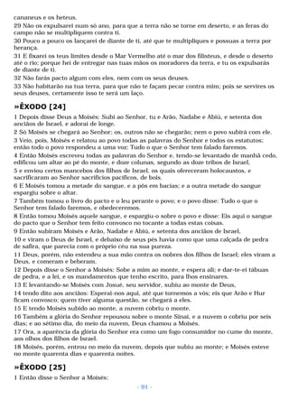cananeus e os heteus. 
29 Não os expulsarei num só ano, para que a terra não se torne em deserto, e as feras do 
campo não se multipliquem contra ti. 
30 Pouco a pouco os lançarei de diante de ti, até que te multipliques e possuas a terra por 
herança. 
31 E fixarei os teus limites desde o Mar Vermelho até o mar dos filisteus, e desde o deserto 
até o rio; porque hei de entregar nas tuas mãos os moradores da terra, e tu os expulsarás 
de diante de ti. 
32 Não farás pacto algum com eles, nem com os seus deuses. 
33 Não habitarão na tua terra, para que não te façam pecar contra mim; pois se servires os 
seus deuses, certamente isso te será um laço. 
»ÊXODO [24] 
1 Depois disse Deus a Moisés: Subi ao Senhor, tu e Arão, Nadabe e Abiú, e setenta dos 
anciãos de Israel, e adorai de longe. 
2 Só Moisés se chegará ao Senhor; os, outros não se chegarão; nem o povo subirá com ele. 
3 Veio, pois, Moisés e relatou ao povo todas as palavras do Senhor e todos os estatutos; 
então todo o povo respondeu a uma voz: Tudo o que o Senhor tem falado faremos. 
4 Então Moisés escreveu todas as palavras do Senhor e, tendo-se levantado de manhã cedo, 
edificou um altar ao pé do monte, e doze colunas, segundo as doze tribos de Israel, 
5 e enviou certos mancebos dos filhos de Israel, os quais ofereceram holocaustos, e 
sacrificaram ao Senhor sacrifícios pacíficos, de bois. 
6 E Moisés tomou a metade do sangue, e a pôs em bacias; e a outra metade do sangue 
espargiu sobre o altar. 
7 Também tomou o livro do pacto e o leu perante o povo; e o povo disse: Tudo o que o 
Senhor tem falado faremos, e obedeceremos. 
8 Então tomou Moisés aquele sangue, e espargiu-o sobre o povo e disse: Eis aqui o sangue 
do pacto que o Senhor tem feito convosco no tocante a todas estas coisas. 
9 Então subiram Moisés e Arão, Nadabe e Abiú, e setenta dos anciãos de Israel, 
10 e viram o Deus de Israel, e debaixo de seus pés havia como que uma calçada de pedra 
de safira, que parecia com o próprio céu na sua pureza. 
11 Deus, porém, não estendeu a sua mão contra os nobres dos filhos de Israel; eles viram a 
Deus, e comeram e beberam. 
12 Depois disse o Senhor a Moisés: Sobe a mim ao monte, e espera ali; e dar-te-ei tábuas 
de pedra, e a lei, e os mandamentos que tenho escrito, para lhos ensinares. 
13 E levantando-se Moisés com Josué, seu servidor, subiu ao monte de Deus, 
14 tendo dito aos anciãos: Esperai-nos aqui, até que tornemos a vós; eis que Arão e Hur 
ficam convosco; quem tiver alguma questão, se chegará a eles. 
15 E tendo Moisés subido ao monte, a nuvem cobriu o monte. 
16 Também a glória do Senhor repousou sobre o monte Sinai, e a nuvem o cobriu por seis 
dias; e ao sétimo dia, do meio da nuvem, Deus chamou a Moisés. 
17 Ora, a aparência da glória do Senhor era como um fogo consumidor no cume do monte, 
aos olhos dos filhos de Israel. 
18 Moisés, porém, entrou no meio da nuvem, depois que subiu ao monte; e Moisés esteve 
no monte quarenta dias e quarenta noites. 
»ÊXODO [25] 
1 Então disse o Senhor a Moisés: 
- 91 - 
 