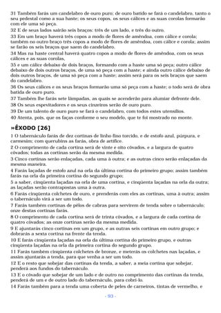 31 Também farás um candelabro de ouro puro; de ouro batido se fará o candelabro, tanto o 
seu pedestal como a sua haste; os seus copos, os seus cálices e as suas corolas formarão 
com ele uma só peça. 
32 E de seus lados sairão seis braços: três de um lado, e três do outro. 
33 Em um braço haverá três copos a modo de flores de amêndoa, com cálice e corola; 
também no outro braço três copos a modo de flores de amêndoa, com cálice e corola; assim 
se farão os seis braços que saem do candelabro. 
34 Mas na haste central haverá quatro copos a modo de flores de amêndoa, com os seus 
cálices e as suas corolas, 
35 e um cálice debaixo de dois braços, formando com a haste uma só peça; outro cálice 
debaixo de dois outros braços, de uma só peça com a haste; e ainda outro cálice debaixo de 
dois outros braços, de uma só peça com a haste; assim será para os seis braços que saem 
do candelabro. 
36 Os seus cálices e os seus braços formarão uma só peça com a haste; o todo será de obra 
batida de ouro puro. 
37 Também lhe farás sete lâmpadas, as quais se acenderão para alumiar defronte dele. 
38 Os seus espevitadores e os seus cinzeiros serão de ouro puro. 
39 De um talento de ouro puro se fará o candelabro, com todos estes utensílios. 
40 Atenta, pois, que os faças conforme o seu modelo, que te foi mostrado no monte. 
»ÊXODO [26] 
1 O tabernáculo farás de dez cortinas de linho fino torcido, e de estofo azul, púrpura, e 
carmesim; com querubins as farás, obra de artífice. 
2 O comprimento de cada cortina será de vinte e oito côvados, e a largura de quatro 
côvados; todas as cortinas serão da mesma medida. 
3 Cinco cortinas serão enlaçadas, cada uma à outra; e as outras cinco serão enlaçadas da 
mesma maneira. 
4 Farás laçadas de estofo azul na orla da última cortina do primeiro grupo; assim também 
farás na orla da primeira cortina do segundo grupo; 
5 a saber, cinqüenta laçadas na orla de uma cortina, e cinqüenta laçadas na orla da outra; 
as laçadas serão contrapostas uma à outra. 
6 Farás cinqüenta colchetes de ouro, e prenderás com eles as cortinas, uma à outra; assim 
o tabernáculo virá a ser um todo. 
7 Farás também cortinas de pêlos de cabras para servirem de tenda sobre o tabernáculo; 
onze destas cortinas farás. 
8 O comprimento de cada cortina será de trinta côvados, e a largura de cada cortina de 
quatro côvados; as onze cortinas serão da mesma medida. 
9 E ajuntarás cinco cortinas em um grupo, e as outras seis cortinas em outro grupo; e 
dobrarás a sexta cortina na frente da tenda. 
10 E farás cinqüenta laçadas na orla da última cortina do primeiro grupo, e outras 
cinqüenta laçadas na orla da primeira cortina do segundo grupo. 
11 Farás também cinqüenta colchetes de bronze, e meterás os colchetes nas laçadas, e 
assim ajuntarás a tenda, para que venha a ser um todo. 
12 E o resto que sobejar das cortinas da tenda, a saber, a meia cortina que sobejar, 
penderá aos fundos do tabernáculo. 
13 E o côvado que sobejar de um lado e de outro no comprimento das cortinas da tenda, 
penderá de um e de outro lado do tabernáculo, para cobri-lo. 
14 Farás também para a tenda uma coberta de peles de carneiros, tintas de vermelho, e 
- 93 - 
 