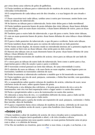 por cima desta uma coberta de peles de golfinhos. 
15 Farás também as tábuas para o tabernáculo de madeira de acácia, as quais serão 
colocadas verticalmente. 
16 O comprimento de cada tábua será de dez côvados, e a sua largura de um côvado e 
meio. 
17 Duas couceiras terá cada tábua, unidas uma à outra por travessas; assim farás com 
todas as tábuas do tabernáculo. 
18 Ao fazeres as tábuas para o tabernáculo, farás vinte delas para o lado meridional. 
19 Farás também quarenta bases de prata debaixo das vinte tábuas; duas bases debaixo 
de uma tábua, para as suas duas couceiras, e duas bases debaixo de outra, para as duas 
couceiras dela. 
20 Também para o outro lado do tabernáculo, o que dá para o norte, farás vinte tábuas, 
21 com as suas quarenta bases de prata; duas bases debaixo de uma tábua e duas debaixo 
de outra. 
22 E para o lado posterior do tabernáculo, o que dá para o ocidente, farás seis tábuas. 
23 Farás também duas tábuas para os cantos do tabernáculo no lado posterior. 
24 Por baixo serão duplas, do mesmo modo se estendendo inteiras até a primeira argola em 
cima; assim se fará com as duas tábuas; elas serão para os dois cantos. 
25 Haverá oito tábuas com as suas dezesseis bases de prata: duas bases debaixo de uma 
tábua e duas debaixo de outra. 
26 Farás também travessões de madeira de acácia; cinco para as tábuas de um lado do 
tabernáculo, 
27 e cinco para as tábuas do outro lado do tabernáculo, bem como o azeite para a luz, 
especiarias para o óleo da unção e para o para o ocidente. 
28 O travessão central passará ao meio das tábuas, de uma extremidade à outra. 
29 E cobrirás de ouro as tábuas, e de ouro farás as suas argolas, como lugares para os 
travessões; também os travessões cobrirás de ouro. 
30 Então levantarás o tabernáculo conforme o modelo que te foi mostrado no monte. 
31 Farás também um véu de azul, púrpura, carmesim, e linho fino torcido; com querubins, 
obra de artífice, se fará; 
32 e o suspenderás sobre quatro colunas de madeira de acácia, cobertas de ouro; seus 
colchetes serão de ouro, sobre quatro bases de prata. 
33 Pendurarás o véu debaixo dos colchetes, e levarás para dentro do véu a arca do 
testemunho; este véu vos fará separação entre o lugar santo e o santo dos santos. 
34 Porás o propiciatório sobre a arca do testemunho no santo dos santos; 
35 colocarás a mesa fora do véu, e o candelabro defronte da mesa, para o lado sul do 
tabernáculo; e porás a mesa para o lado norte. 
36 Farás também para a porta da tenda um reposteiro de azul, púrpura, carmesim: e linho 
fino torcido, obra de bordador. 
37 E para o reposteiro farás cinco colunas de madeira de acácia, cobrindo-as de ouro (os 
seus colchetes também serão de ouro), e para elas fundirás cinco bases de bronze. 
»ÊXODO [27] 
1 Farás também o altar de madeira de acácia; de cinco côvados será o comprimento, de 
cinco côvados a largura (será quadrado o altar), e de três côvados a altura. 
2 E farás as suas pontas nos seus quatro cantos; as suas pontas formarão uma só peça 
com o altar; e o cobrirás de bronze. 
3 Far-lhe-ás também os cinzeiros, para recolher a sua cinza, e as pás, e as bacias, e os 
- 94 - 
 