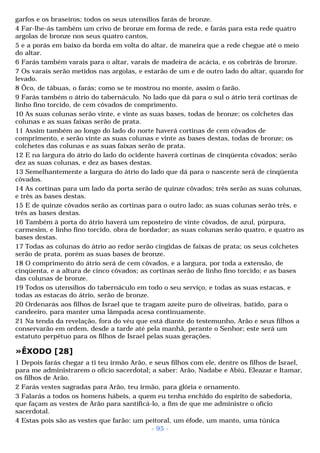 garfos e os braseiros; todos os seus utensílios farás de bronze. 
4 Far-lhe-ás também um crivo de bronze em forma de rede, e farás para esta rede quatro 
argolas de bronze nos seus quatro cantos, 
5 e a porás em baixo da borda em volta do altar, de maneira que a rede chegue até o meio 
do altar. 
6 Farás também varais para o altar, varais de madeira de acácia, e os cobrirás de bronze. 
7 Os varais serão metidos nas argolas, e estarão de um e de outro lado do altar, quando for 
levado. 
8 Ôco, de tábuas, o farás; como se te mostrou no monte, assim o farão. 
9 Farás também o átrio do tabernáculo. No lado que dá para o sul o átrio terá cortinas de 
linho fino torcido, de cem côvados de comprimento. 
10 As suas colunas serão vinte, e vinte as suas bases, todas de bronze; os colchetes das 
colunas e as suas faixas serão de prata. 
11 Assim também ao longo do lado do norte haverá cortinas de cem côvados de 
comprimento, e serão vinte as suas colunas e vinte as bases destas, todas de bronze; os 
colchetes das colunas e as suas faixas serão de prata. 
12 E na largura do átrio do lado do ocidente haverá cortinas de cinqüenta côvados; serão 
dez as suas colunas, e dez as bases destas. 
13 Semelhantemente a largura do átrio do lado que dá para o nascente será de cinqüenta 
côvados. 
14 As cortinas para um lado da porta serão de quinze côvados; três serão as suas colunas, 
e três as bases destas. 
15 E de quinze côvados serão as cortinas para o outro lado; as suas colunas serão três, e 
três as bases destas. 
16 Também à porta do átrio haverá um reposteiro de vinte côvados, de azul, púrpura, 
carmesim, e linho fino torcido, obra de bordador; as suas colunas serão quatro, e quatro as 
bases destas. 
17 Todas as colunas do átrio ao redor serão cingidas de faixas de prata; os seus colchetes 
serão de prata, porém as suas bases de bronze. 
18 O comprimento do átrio será de cem côvados, e a largura, por toda a extensão, de 
cinqüenta, e a altura de cinco côvados; as cortinas serão de linho fino torcido; e as bases 
das colunas de bronze. 
19 Todos os utensílios do tabernáculo em todo o seu serviço, e todas as suas estacas, e 
todas as estacas do átrio, serão de bronze. 
20 Ordenarás aos filhos de Israel que te tragam azeite puro de oliveiras, batido, para o 
candeeiro, para manter uma lâmpada acesa continuamente. 
21 Na tenda da revelação, fora do véu que está diante do testemunho, Arão e seus filhos a 
conservarão em ordem, desde a tarde até pela manhã, perante o Senhor; este será um 
estatuto perpétuo para os filhos de Israel pelas suas gerações. 
»ÊXODO [28] 
1 Depois farás chegar a ti teu irmão Arão, e seus filhos com ele, dentre os filhos de Israel, 
para me administrarem o ofício sacerdotal; a saber: Arão, Nadabe e Abiú, Eleazar e Itamar, 
os filhos de Arão. 
2 Farás vestes sagradas para Arão, teu irmão, para glória e ornamento. 
3 Falarás a todos os homens hábeis, a quem eu tenha enchido do espírito de sabedoria, 
que façam as vestes de Arão para santificá-lo, a fim de que me administre o ofício 
sacerdotal. 
4 Estas pois são as vestes que farão: um peitoral, um éfode, um manto, uma túnica 
- 95 - 
 
