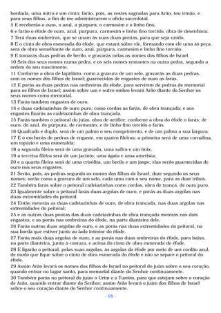 bordada, uma mitra e um cinto; farão, pois, as vestes sagradas para Arão, teu irmão, e 
para seus filhos, a fim de me administrarem o ofício sacerdotal. 
5 E receberão o ouro, o azul, a púrpura, o carmesim e o linho fino, 
6 e farão o éfode de ouro, azul, púrpura, carmesim e linho fino torcido, obra de desenhista. 
7 Terá duas ombreiras, que se unam às suas duas pontas, para que seja unido. 
8 E o cinto de obra esmerada do éfode, que estará sobre ele, formando com ele uma só peça, 
será de obra semelhante de ouro, azul, púrpura, carmesim e linho fino torcido. 
9 E tomarás duas pedras de berilo, e gravarás nelas os nomes dos filhos de Israel. 
10 Seis dos seus nomes numa pedra, e os seis nomes restantes na outra pedra, segundo a 
ordem do seu nascimento. 
11 Conforme a obra de lapidário, como a gravura de um selo, gravarás as duas pedras, 
com os nomes dos filhos de Israel; guarnecidas de engastes de ouro as farás. 
12 E porás as duas pedras nas ombreiras do éfode, para servirem de pedras de memorial 
para os filhos de Israel; assim sobre um e outro ombro levará Arão diante do Senhor os 
seus nomes como memorial. 
13 Farás também engastes de ouro, 
14 e duas cadeiazinhas de ouro puro; como cordas as farás, de obra trançada; e aos 
engastes fixarás as cadeiazinhas de obra trançada. 
15 Farás também o peitoral do juízo, obra de artífice; conforme a obra do éfode o farás; de 
ouro, de azul, de púrpura, de carmesim, e de linho fino torcido o farás. 
16 Quadrado e duplo, será de um palmo o seu comprimento, e de um palmo a sua largura. 
17 E o encherás de pedras de engaste, em quatro fileiras: a primeira será de uma cornalina, 
um topázio e uma esmeralda; 
18 a segunda fileira será de uma granada, uma safira e um ônix; 
19 a terceira fileira será de um jacinto, uma ágata e uma ametista; 
20 e a quarta fileira será de uma crisólita, um berilo e um jaspe; elas serão guarnecidas de 
ouro nos seus engastes. 
21 Serão, pois, as pedras segundo os nomes dos filhos de Israel, doze segundo os seus 
nomes; serão como a gravura de um selo, cada uma com o seu nome, para as doze tribos. 
22 Também farás sobre o peitoral cadeiazinhas como cordas, obra de trança, de ouro puro. 
23 Igualmente sobre o peitoral farás duas argolas de ouro, e porás as duas argolas nas 
duas extremidades do peitoral. 
24 Então meterás as duas cadeiazinhas de ouro, de obra trançada, nas duas argolas nas 
extremidades do peitoral; 
25 e as outras duas pontas das duas cadeiazinhas de obra trançada meterás nos dois 
engastes, e as porás nas ombreiras do éfode, na parte dianteira dele. 
26 Farás outras duas argolas de ouro, e as porás nas duas extremidades do peitoral, na 
sua borda que estiver junto ao lado interior do éfode. 
27 Farás mais duas argolas de ouro, e as porás nas duas ombreiras do éfode, para baixo, 
na parte dianteira, junto à costura, e acima do cinto de obra esmerada do éfode. 
28 E ligarão o peitoral, pelas suas argolas, às argolas do éfode por meio de um cordão azul, 
de modo que fique sobre o cinto de obra esmerada do éfode e não se separe o peitoral do 
éfode. 
29 Assim Arão levará os nomes dos filhos de Israel no peitoral do juízo sobre o seu coração, 
quando entrar no lugar santo, para memorial diante do Senhor continuamente. 
30 Também porás no peitoral do juízo o Urim e o Tumim, para que estejam sobre o coração 
de Arão, quando entrar diante do Senhor; assim Arão levará o juízo dos filhos de Israel 
sobre o seu coração diante do Senhor continuamente. 
- 96 - 
 