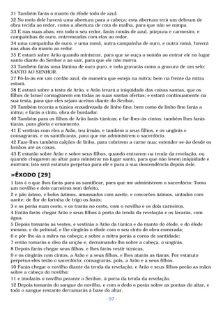 31 Também farás o manto do éfode todo de azul. 
32 No meio dele haverá uma abertura para a cabeça; esta abertura terá um debrum de 
obra tecida ao redor, como a abertura de cota de malha, para que não se rompa. 
33 E nas suas abas, em todo o seu redor, farás romãs de azul, púrpura e carmesim, e 
campainhas de ouro, entremeadas com elas ao redor. 
34 uma campainha de ouro, e uma romã, outra campainha de ouro, e outra romã, haverá 
nas abas do manto ao redor. 
35 E estará sobre Arão quando ministrar, para que se ouça o sonido ao entrar ele no lugar 
santo diante do Senhor e ao sair, para que ele não morra. 
33 Também farás uma lâmina de ouro puro, e nela gravarás como a gravura de um selo: 
SANTO AO SENHOR. 
37 Pô-la-ás em um cordão azul, de maneira que esteja na mitra; bem na frente da mitra 
estará. 
38 E estará sobre a testa de Arão, e Arão levará a iniqüidade das coisas santas, que os 
filhos de Israel consagrarem em todas as suas santas ofertas; e estará continuamente na 
sua testa, para que eles sejam aceitos diante do Senhor. 
39 Também tecerás a túnica enxadrezada de linho fino; bem como de linho fino farás a 
mitra; e farás o cinto, obra de bordador. 
40 Também para os filhos de Arão farás túnicas; e far-lhes-ás cintos; também lhes farás 
tiaras, para glória e ornamento. 
41 E vestirás com eles a Arão, teu irmão, e também a seus filhos, e os ungirás e 
consagrarás, e os santificarás, para que me administrem o sacerdócio. 
42 Faze-lhes também calções de linho, para cobrirem a carne nua; estender-se-ão desde os 
lombos até as coxas. 
43 E estarão sobre Arão e sobre seus filhos, quando entrarem na tenda da revelação, ou 
quando chegarem ao altar para ministrar no lugar santo, para que não levem iniqüidade e 
morram; isto será estatuto perpétuo para ele e para a sua descendência depois dele. 
»ÊXODO [29] 
1 Isto é o que lhes farás para os santificar, para que me administrem o sacerdócio: Toma 
um novilho e dois carneiros sem defeito, 
2 e pão ázimo, e bolos ázimos, amassados com azeite, e coscorões ázimos, untados com 
azeite; de flor de farinha de trigo os farás; 
3 e os porás num cesto, e os trarás no cesto, com o novilho e os dois carneiros. 
4 Então farás chegar Arão e seus filhos à porta da tenda da revelação e os lavarás, com 
água. 
5 Depois tomarás as vestes, e vestirás a Arão da túnica e do manto do éfode, e do éfode 
mesmo, e do peitoral, e lhe cingirás o éfode com o seu cinto de obra esmerada; 
6 e pôr-lhe-ás a mitra na cabeça; e sobre a mitra porás a coroa de santidade; 
7 então tomarás o óleo da unção e, derramando-lho sobre a cabeça, o ungirás. 
8 Depois farás chegar seus filhos, e lhes farás vestir túnicas, 
9 e os cingirás com cintos, a Arão e a seus filhos, e lhes atarás as tiaras. Por estatuto 
perpétuo eles terão o sacerdócio; consagrarás, pois, a Arão e a seus filhos. 
10 Farás chegar o novilho diante da tenda da revelação, e Arão e seus filhos porão as mãos 
sobre a cabeça do novilho; 
11 e imolarás o novilho perante o Senhor, à porta da tenda da revelação. 
12 Depois tomarás do sangue do novilho, e com o dedo o porás sobre as pontas do altar, e 
todo o sangue restante derramarás à base do altar. 
- 97 - 
 