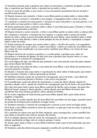 13 Também tomarás toda a gordura que cobre as entranhas, o redenho do fígado, os dois 
rins e a gordura que houver neles, e queimá-los-ás sobre o altar; 
14 mas a carne do novilho, o seu couro e o seu excremento queimarás fora do arraial; é 
sacrifício pelo pecado. 
15 Depois tomarás um carneiro, e Arão e seus filhos porão as mãos sobre a cabeça dele, 
16 e imolarás o carneiro e, tomando o seu sangue, o espargirás sobre o altar ao redor; 
17 e partirás o carneiro em suas partes, e lavarás as suas entranhas e as suas pernas, e as 
porás sobre as suas partes e sobre a sua cabeça. 
18 Assim queimarás todo o carneiro sobre o altar; é um holocausto para o Senhor; é cheiro 
suave, oferta queimada ao Senhor. 
19 Depois tomarás o outro carneiro, e Arão e seus filhos porão as mãos sobre a cabeça dele; 
20 e imolarás o carneiro, e tomarás do seu sangue, e o porás sobre a ponta da orelha 
direita de Arão e sobre a ponta da orelha direita de seus filhos, como também sobre o dedo 
polegar da sua mão direita e sobre o dedo polegar do seu pé direito; e espargirás o sangue 
sobre o altar ao redor. 
21 Então tomarás do sangue que estará sobre o altar, e do óleo da unção, e os espargirás 
sobre Arão e sobre as suas vestes, e sobre seus filhos, e sobre as vestes de seus filhos com 
ele; assim ele será santificado e as suas vestes, também seus filhos e as vestes de seus 
filhos com ele. 
22 Depois tomarás do carneiro a gordura e a cauda gorda, a gordura que cobre as 
entranhas e o redenho do fígado, os dois rins com a gordura que houver neles e a coxa 
direita (porque é carneiro de consagração), 
23 e uma fogaça de pão, um bolo de pão azeitado e um coscorão do cesto dos pães ázimos 
que estará diante do Senhor, 
24 e tudo porás nas mãos de Arão, e nas mãos de seus filhos; e por oferta de movimento o 
moverás perante o Senhor. 
25 Depois o tomarás das suas mãos e o queimarás no altar sobre o holocausto, por cheiro 
suave perante o Senhor; é oferta queimada ao Senhor. 
26 Também tomarás o peito do carneiro de consagração, que é de Arão, e por oferta de 
movimento o moverás perante o Senhor; e isto será a tua porção. 
27 E santificarás o peito da oferta de movimento e a coxa da oferta alçada, depois de 
movida e alçada, isto é, aquilo do carneiro de consagração que for de Arão e de seus filhos; 
28 e isto será para Arão e para seus filhos a porção de direito, para sempre, da parte dos 
filhos de Israel, porque é oferta alçada; e oferta alçada será dos filhos de Israel, dos 
sacrifícios das suas ofertas pacíficas, oferta alçada ao Senhor. 
29 As vestes sagradas de Arão ficarão para seus filhos depois dele, para nelas serem 
ungidos e sagrados. 
30 Sete dias os vestirá aquele que de seus filhos for sacerdote em seu lugar, quando entrar 
na tenda da revelação para ministrar no lugar santo. 
31 Também tomarás o carneiro de consagração e cozerás a sua carne em lugar santo. 
32 E Arão e seus filhos comerão a carne do carneiro, e o pão que está no cesto, à porta da 
tenda da revelação; 
33 e comerão as coisas com que for feita expiação, para consagrá-los, e para santificá-los; 
mas delas o estranho não comerá, porque são santas. 
34 E se sobejar alguma coisa da carne da consagração, ou do pão, até pela manhã, o que 
sobejar queimarás no fogo; não se comerá, porque é santo. 
35 Assim, pois, farás a Arão e a seus filhos conforme tudo o que te hei ordenado; por sete 
dias os sagrarás. 
36 Também cada dia oferecerás para expiação o novilho de sacrifício pelo pecado; e 
- 98 - 
 