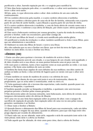 purificarás o altar, fazendo expiação por ele; e o ungirás para santificá-lo. 
37 Sete dias farás expiação pelo altar, e o santificarás; e o altar será santíssimo; tudo o que 
tocar o altar será santo. 
38 Isto, pois, é o que oferecerás sobre o altar: dois cordeiros de um ano cada dia 
continuamente. 
39 Um cordeiro oferecerás pela manhã, e o outro cordeiro oferecerás à tardinha; 
40 com um cordeiro a décima parte de uma efa de flor de farinha, misturada com a quarta 
parte de um him de azeite batido, e para libação a quarta parte de um him de vinho. 
41 E o outro cordeiro oferecerás à tardinha, e com ele farás oferta de cereais como com a 
oferta da manhã, e conforme a sua oferta de libação, por cheiro suave; oferta queimada é 
ao Senhor. 
42 Este será o holocausto contínuo por vossas gerações, à porta da tenda da revelação, 
perante o Senhor, onde vos encontrarei, para falar contigo ali. 
43 E ali virei aos filhos de Israel; e a tenda será santificada pela minha glória; 
44 santificarei a tenda da revelação e o altar; também santificarei a Arão e seus filhos, para 
que me administrem o sacerdócio. 
45 Habitarei no meio dos filhos de Israel, e serei o seu Deus; 
46 e eles saberão que eu sou o Senhor seu Deus, que os tirei da terra do Egito, para 
habitar no meio deles; eu sou o Senhor seu Deus. 
»ÊXODO [30] 
1 Farás um altar para queimar o incenso; de madeira de acácia o farás. 
2 O seu comprimento será de um côvado, e a sua largura de um côvado; será quadrado; e 
de dois côvados será a sua altura; as suas pontas formarão uma só peça com ele. 
3 De ouro puro o cobrirás, tanto a face superior como as suas paredes ao redor, e as suas 
pontas; e lhe farás uma moldura de ouro ao redor. 
4 Também lhe farás duas argolas de ouro debaixo da sua moldura; nos dois cantos de 
ambos os lados as farás; e elas servirão de lugares para os varais com que o altar será 
levado. 
5 Farás também os varais de madeira de acácia e os cobrirás de ouro. 
6 E porás o altar diante do véu que está junto à arca do testemunho, diante do 
propiciatório, que se acha sobre o testemunho, onde eu virei a ti. 
7 E Arão queimará sobre ele o incenso das especiarias; cada manhã, quando puser em 
ordem as lâmpadas, o queimará. 
8 Também quando acender as lâmpadas à tardinha, o queimará; este será incenso 
perpétuo perante o Senhor pelas vossas gerações. 
9 Não oferecereis sobre ele incenso estranho, nem holocausto, nem oferta de cereais; nem 
tampouco derramareis sobre ele ofertas de libação. 
10 E uma vez no ano Arão fará expiação sobre as pontas do altar; com o sangue do 
sacrifício de expiação de pecado, fará expiação sobre ele uma vez no ano pelas vossas 
gerações; santíssimo é ao Senhor. 
11 Disse mais o Senhor a Moisés: 
12 Quando fizeres o alistamento dos filhos de Israel para sua enumeração, cada um deles 
dará ao Senhor o resgate da sua alma, quando os alistares; para que não haja entre eles 
praga alguma por ocasião do alistamento. 
13 Dará cada um, ao ser alistado, meio siclo, segundo o siclo do santuário (este siclo é de 
vinte jeiras); meio siclo é a oferta ao Senhor. 
14 Todo aquele que for alistado, de vinte anos para cima, dará a oferta do Senhor. 
- 99 - 
 