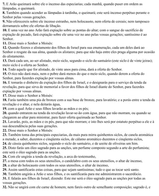 7. E Arão queimará sobre ele o incenso das especiarias; cada manhã, quando puser em ordem as
lâmpadas, o queimará.
8. Também quando acender as lâmpadas à tardinha, o queimará; este será incenso perpétuo perante o
Senhor pelas vossas gerações.
9. Não oferecereis sobre ele incenso estranho, nem holocausto, nem oferta de cereais; nem tampouco
derramareis sobre ele ofertas de libação.
10. E uma vez no ano Arão fará expiação sobre as pontas do altar; com o sangue do sacrifício de
expiação de pecado, fará expiação sobre ele uma vez no ano pelas vossas gerações; santíssimo é ao
Senhor.
11. Disse mais o Senhor a Moisés:
12. Quando fizeres o alistamento dos filhos de Israel para sua enumeração, cada um deles dará ao
Senhor o resgate da sua alma, quando os alistares; para que não haja entre eles praga alguma por ocasião
do alistamento.
13. Dará cada um, ao ser alistado, meio siclo, segundo o siclo do santuário (este siclo é de vinte jeiras);
meio siclo é a oferta ao Senhor.
14. Todo aquele que for alistado, de vinte anos para cima, dará a oferta do Senhor.
15. O rico não dará mais, nem o pobre dará menos do que o meio siclo, quando derem a oferta do
Senhor, para fazerdes expiação por vossas almas.
16. E tomarás o dinheiro da expiação dos filhos de Israel, e o designarás para o serviço da tenda da
revelação, para que sirva de memorial a favor dos filhos de Israel diante do Senhor, para fazerdes
expiação por vossas almas.
17. Disse mais o Senhor a Moisés:
18. Farás também uma pia de bronze com a sua base de bronze, para lavatório; e a porás entre a tenda da
revelação e o altar, e nela deitarás água,
19. com a qual Arão e seus filhos lavarão as mãos e os pés;
20. quando entrarem na tenda da revelação lavar-se-ão com água, para que não morram, ou quando se
chegarem ao altar para ministrar, para fazer oferta queimada ao Senhor.
21. Lavarão, pois, as mãos e os pés, para que não morram; e isto lhes será por estatuto perpétuo a ele e à
sua descendência pelas suas gerações.
22. Disse mais o Senhor a Moisés:
23. Também toma das principais especiarias, da mais pura mirra quinhentos siclos, de canela aromática
a metade, a saber, duzentos e cinqüenta siclos, de cálamo aromático duzentos e cinqüenta siclos,
24. de cássia quinhentos siclos, segundo o siclo do santuário, e de azeite de oliveiras um him.
25. Disto farás um óleo sagrado para as unções, um perfume composto segundo a arte do perfumista;
este será o óleo sagrado para as unções.
26. Com ele ungirás a tenda da revelação, a arca do testemunho,
27. a mesa com todos os seus utensílios, o candelabro com os seus utensílios, o altar de incenso,
28. a altar do holocausto com todos os seus utensílios, o altar de incenso,
29. Assim santificarás estas coisas, para que sejam santíssimas; tudo o que as tocar será santo.
30. Também ungirás a Arão e seus filhos, e os santificarás para me administrarem o sacerdócio.
31. E falarás aos filhos de Israel, dizendo: Este me será o óleo sagrado para as unções por todas as
vossas gerações.
32. Não se ungirá com ele carne de homem; nem fareis outro de semelhante composição; sagrado é, e
 