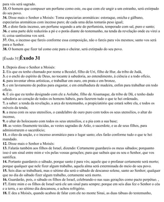 para vós será sagrado.
33. O homem que compuser um perfume como este, ou que com ele ungir a um estranho, será extirpado
do seu povo.
34. Disse mais o Senhor a Moisés: Toma especiarias aromáticas: estoraque, onicha e gálbano,
especiarias aromáticas com incenso puro; de cada uma delas tomarás peso igual;
35. e disto farás incenso, um perfume segundo a arte do perfumista, temperado com sal, puro e santo;
36. e uma parte dele reduzirás a pó e o porás diante do testemunho, na tenda da revelação onde eu virei a
ti; coisa santíssima vos será.
37. Ora, o incenso que fareis conforme essa composição, não o fareis para vós mesmos; santo vos será
para o Senhor.
38. O homem que fizer tal como este para o cheirar, será extirpado do seu povo.

[Êxodo 31]Êxodo      31
1. Depois disse o Senhor a Moisés:
2. Eis que eu tenho chamado por nome a Bezalel, filho de Uri, filho de Hur, da tribo de Judá,
3. e o enchi do espírito de Deus, no tocante à sabedoria, ao entendimento, à ciência e a todo ofício,
4. para inventar obras artísticas, e trabalhar em ouro, em prata e em bronze,
5. e em lavramento de pedras para engastar, e em entalhadura de madeira, enfim para trabalhar em todo
ofício.
6. E eis que eu tenho designado com ele a Aoliabe, filho de Aisamaque, da tribo de Dã, e tenho dado
sabedoria ao coração de todos os homens hábeis, para fazerem tudo o que te hei ordenado,
7. a saber: a tenda da revelação, a arca do testemunho, o propiciatório que estará sobre ela, e todos os
móveis da tenda;
8. a mesa com os seus utensílios, o candelabro de ouro puro com todos os seus utensílios, o altar do
incenso,
9. o altar do holocausto com todos os seus utensílios, e a pia com a sua base;
10. as vestes finamente tecidas, as vestes sagradas de Arão, o sacerdote, e as de seus filhos, para
administrarem o sacerdócio;
11. o óleo da unção, e o incenso aromático para o lugar santo; eles farão conforme tudo o que te hei
mandado.
12. Disse mais o Senhor a Moisés:
13. Falarás também aos filhos de Israel, dizendo: Certamente guardareis os meus sábados; porquanto
isso é um sinal entre mim e vós pelas vossas gerações; para que saibais que eu sou o Senhor, que vos
santifica.
14. Portanto guardareis o sábado, porque santo é para vós; aquele que o profanar certamente será morto;
porque qualquer que nele fizer algum trabalho, aquela alma será exterminada do meio do seu povo.
15. Seis dias se trabalhará, mas o sétimo dia será o sábado de descanso solene, santo ao Senhor; qualquer
que no dia do sábado fizer algum trabalho, certamente será morto.
16. Guardarão, pois, o sábado os filhos de Israel, celebrando-o nas suas gerações como pacto perpétuo. ,
17. Entre mim e os filhos de Israel será ele um sinal para sempre; porque em seis dias fez o Senhor o céu
e a terra, e ao sétimo dia descansou, e achou refrigério.
18. E deu a Moisés, quando acabou de falar com ele no monte Sinai, as duas tábuas do testemunho,
 