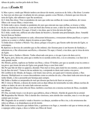 tábuas de pedra, escritas pelo dedo de Deus.

[Êxodo 32]Êxodo       32
1. Mas o povo, vendo que Moisés tardava em descer do monte, acercou-se de Arão, e lhe disse: Levanta-
te, faze-nos um deus que vá adiante de nós; porque, quanto a esse Moisés, o homem que nos tirou da
terra do Egito, não sabemos o que lhe aconteceu.
2. E Arão lhes disse: Tirai os pendentes de ouro que estão nas orelhas de vossas mulheres, de vossos
filhos e de vossas filhas, e trazei-mos.
3. Então todo o povo, tirando os pendentes de ouro que estavam nas suas orelhas, os trouxe a Arão;
4. ele os recebeu de suas mãos, e com um buril deu forma ao ouro, e dele fez um bezerro de fundição.
Então eles exclamaram: Eis aqui, ó Israel, o teu deus, que te tirou da terra do Egito.
5. E Arão, vendo isto, edificou um altar diante do bezerro e, fazendo uma proclamação, disse: Amanhã
haverá festa ao Senhor.
6. No dia seguinte levantaram-se cedo, ofereceram holocaustos, e trouxeram ofertas pacíficas; e o povo
sentou-se a comer e a beber; depois levantou-se para folgar.
7. Então disse o Senhor a Moisés: Vai, desce; porque o teu povo, que fizeste subir da terra do Egito, se
corrompeu;
8. depressa se desviou do caminho que eu lhe ordenei; eles fizeram para si um bezerro de fundição, e
adoraram-no, e lhe ofereceram sacrifícios, e disseram: Eis aqui, ó Israel, o teu deus, que te tirou da terra
do Egito.
9. Disse mais o Senhor a Moisés: Tenho observado este povo, e eis que é povo de dura cerviz.
10. Agora, pois, deixa-me, para que a minha ira se acenda contra eles, e eu os consuma; e eu farei de ti
uma grande nação.
11. Moisés, porém, suplicou ao Senhor seu Deus, e disse: Ó Senhor, por que se acende a tua ira contra o
teu povo, que tiraste da terra do Egito com grande força e com forte mão?
12. Por que hão de falar os egípcios, dizendo: Para mal os tirou, para matá-los nos montes, e para destruí-
los da face da terra?. Torna-te da tua ardente ira, e arrepende-te deste mal contra o teu povo.
13. Lembra-te de Abraão, de Isaque, e de Israel, teus servos, aos quais por ti mesmo juraste, e lhes
disseste: Multiplicarei os vossos descendentes como as estrelas do céu, e lhes darei toda esta terra de que
tenho falado, e eles a possuirão por herança para sempre.
14. Então o Senhor se arrependeu do mal que dissera que havia de fazer ao seu povo.
15. E virou-se Moisés, e desceu do monte com as duas tábuas do testemunho na mão, tábuas escritas de
ambos os lados; de um e de outro lado estavam escritas.
16. E aquelas tábuas eram obra de Deus; também a escritura era a mesma escritura de Deus, esculpida
nas tábuas.
17. Ora, ouvindo Josué a voz do povo que jubilava, disse a Moisés: Alarido de guerra há no arraial.
18. Respondeu-lhe Moisés: Não é alarido dos vitoriosos, nem alarido dos vencidos, mas é a voz dos que
cantam que eu ouço.
19. Chegando ele ao arraial e vendo o bezerro e as danças, acendeu-se-lhe a ira, e ele arremessou das
mãos as tábuas, e as despedaçou ao pé do monte.
20. Então tomou o bezerro que tinham feito, e queimou-o no fogo; e, moendo-o até que se tornou em pó,
o espargiu sobre a água, e deu-o a beber aos filhos de Israel.
 
