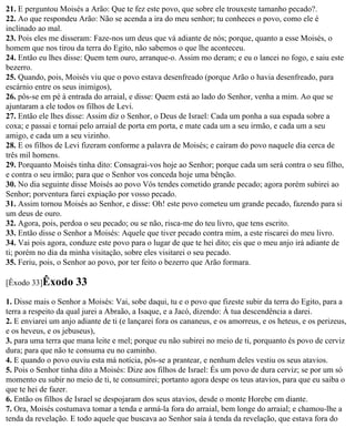 21. E perguntou Moisés a Arão: Que te fez este povo, que sobre ele trouxeste tamanho pecado?.
22. Ao que respondeu Arão: Não se acenda a ira do meu senhor; tu conheces o povo, como ele é
inclinado ao mal.
23. Pois eles me disseram: Faze-nos um deus que vá adiante de nós; porque, quanto a esse Moisés, o
homem que nos tirou da terra do Egito, não sabemos o que lhe aconteceu.
24. Então eu lhes disse: Quem tem ouro, arranque-o. Assim mo deram; e eu o lancei no fogo, e saiu este
bezerro.
25. Quando, pois, Moisés viu que o povo estava desenfreado (porque Arão o havia desenfreado, para
escárnio entre os seus inimigos),
26. pôs-se em pé à entrada do arraial, e disse: Quem está ao lado do Senhor, venha a mim. Ao que se
ajuntaram a ele todos os filhos de Levi.
27. Então ele lhes disse: Assim diz o Senhor, o Deus de Israel: Cada um ponha a sua espada sobre a
coxa; e passai e tornai pelo arraial de porta em porta, e mate cada um a seu irmão, e cada um a seu
amigo, e cada um a seu vizinho.
28. E os filhos de Levi fizeram conforme a palavra de Moisés; e caíram do povo naquele dia cerca de
três mil homens.
29. Porquanto Moisés tinha dito: Consagrai-vos hoje ao Senhor; porque cada um será contra o seu filho,
e contra o seu irmão; para que o Senhor vos conceda hoje uma bênção.
30. No dia seguinte disse Moisés ao povo Vós tendes cometido grande pecado; agora porém subirei ao
Senhor; porventura farei expiação por vosso pecado.
31. Assim tornou Moisés ao Senhor, e disse: Oh! este povo cometeu um grande pecado, fazendo para si
um deus de ouro.
32. Agora, pois, perdoa o seu pecado; ou se não, risca-me do teu livro, que tens escrito.
33. Então disse o Senhor a Moisés: Aquele que tiver pecado contra mim, a este riscarei do meu livro.
34. Vai pois agora, conduze este povo para o lugar de que te hei dito; eis que o meu anjo irá adiante de
ti; porém no dia da minha visitação, sobre eles visitarei o seu pecado.
35. Feriu, pois, o Senhor ao povo, por ter feito o bezerro que Arão formara.

[Êxodo 33]Êxodo       33
1. Disse mais o Senhor a Moisés: Vai, sobe daqui, tu e o povo que fizeste subir da terra do Egito, para a
terra a respeito da qual jurei a Abraão, a Isaque, e a Jacó, dizendo: À tua descendência a darei.
2. E enviarei um anjo adiante de ti (e lançarei fora os cananeus, e os amorreus, e os heteus, e os perizeus,
e os heveus, e os jebuseus),
3. para uma terra que mana leite e mel; porque eu não subirei no meio de ti, porquanto és povo de cerviz
dura; para que não te consuma eu no caminho.
4. E quando o povo ouviu esta má notícia, pôs-se a prantear, e nenhum deles vestiu os seus atavios.
5. Pois o Senhor tinha dito a Moisés: Dize aos filhos de Israel: És um povo de dura cerviz; se por um só
momento eu subir no meio de ti, te consumirei; portanto agora despe os teus atavios, para que eu saiba o
que te hei de fazer.
6. Então os filhos de Israel se despojaram dos seus atavios, desde o monte Horebe em diante.
7. Ora, Moisés costumava tomar a tenda e armá-la fora do arraial, bem longe do arraial; e chamou-lhe a
tenda da revelação. E todo aquele que buscava ao Senhor saía à tenda da revelação, que estava fora do
 