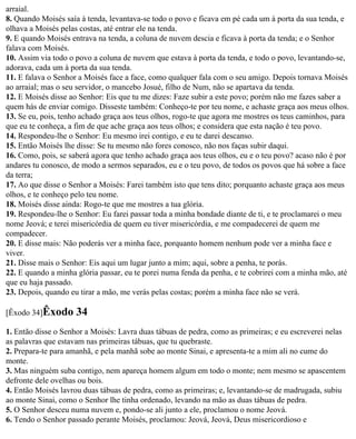 arraial.
8. Quando Moisés saía à tenda, levantava-se todo o povo e ficava em pé cada um à porta da sua tenda, e
olhava a Moisés pelas costas, até entrar ele na tenda.
9. E quando Moisés entrava na tenda, a coluna de nuvem descia e ficava à porta da tenda; e o Senhor
falava com Moisés.
10. Assim via todo o povo a coluna de nuvem que estava à porta da tenda, e todo o povo, levantando-se,
adorava, cada um à porta da sua tenda.
11. E falava o Senhor a Moisés face a face, como qualquer fala com o seu amigo. Depois tornava Moisés
ao arraial; mas o seu servidor, o mancebo Josué, filho de Num, não se apartava da tenda.
12. E Moisés disse ao Senhor: Eis que tu me dizes: Faze subir a este povo; porém não me fazes saber a
quem hás de enviar comigo. Disseste também: Conheço-te por teu nome, e achaste graça aos meus olhos.
13. Se eu, pois, tenho achado graça aos teus olhos, rogo-te que agora me mostres os teus caminhos, para
que eu te conheça, a fim de que ache graça aos teus olhos; e considera que esta nação é teu povo.
14. Respondeu-lhe o Senhor: Eu mesmo irei contigo, e eu te darei descanso.
15. Então Moisés lhe disse: Se tu mesmo não fores conosco, não nos faças subir daqui.
16. Como, pois, se saberá agora que tenho achado graça aos teus olhos, eu e o teu povo? acaso não é por
andares tu conosco, de modo a sermos separados, eu e o teu povo, de todos os povos que há sobre a face
da terra;
17. Ao que disse o Senhor a Moisés: Farei também isto que tens dito; porquanto achaste graça aos meus
olhos, e te conheço pelo teu nome.
18. Moisés disse ainda: Rogo-te que me mostres a tua glória.
19. Respondeu-lhe o Senhor: Eu farei passar toda a minha bondade diante de ti, e te proclamarei o meu
nome Jeová; e terei misericórdia de quem eu tiver misericórdia, e me compadecerei de quem me
compadecer.
20. E disse mais: Não poderás ver a minha face, porquanto homem nenhum pode ver a minha face e
viver.
21. Disse mais o Senhor: Eis aqui um lugar junto a mim; aqui, sobre a penha, te porás.
22. E quando a minha glória passar, eu te porei numa fenda da penha, e te cobrirei com a minha mão, até
que eu haja passado.
23. Depois, quando eu tirar a mão, me verás pelas costas; porém a minha face não se verá.

[Êxodo 34]Êxodo      34
1. Então disse o Senhor a Moisés: Lavra duas tábuas de pedra, como as primeiras; e eu escreverei nelas
as palavras que estavam nas primeiras tábuas, que tu quebraste.
2. Prepara-te para amanhã, e pela manhã sobe ao monte Sinai, e apresenta-te a mim ali no cume do
monte.
3. Mas ninguém suba contigo, nem apareça homem algum em todo o monte; nem mesmo se apascentem
defronte dele ovelhas ou bois.
4. Então Moisés lavrou duas tábuas de pedra, como as primeiras; e, levantando-se de madrugada, subiu
ao monte Sinai, como o Senhor lhe tinha ordenado, levando na mão as duas tábuas de pedra.
5. O Senhor desceu numa nuvem e, pondo-se ali junto a ele, proclamou o nome Jeová.
6. Tendo o Senhor passado perante Moisés, proclamou: Jeová, Jeová, Deus misericordioso e
 