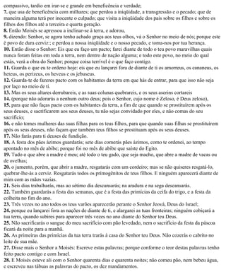 compassivo, tardio em irar-se e grande em beneficência e verdade;
7. que usa de beneficência com milhares; que perdoa a iniqüidade, a transgressão e o pecado; que de
maneira alguma terá por inocente o culpado; que visita a iniqüidade dos pais sobre os filhos e sobre os
filhos dos filhos até a terceira e quarta geração.
8. Então Moisés se apressou a inclinar-se à terra, e adorou,
9. dizendo: Senhor, se agora tenho achado graça aos teus olhos, vá o Senhor no meio de nós; porque este
é povo de dura cerviz:; e perdoa a nossa iniqüidade e o nosso pecado, e toma-nos por tua herança.
10. Então disse o Senhor: Eis que eu faço um pacto; farei diante de todo o teu povo maravilhas quais
nunca foram feitas em toda a terra, nem dentro de nação alguma; e todo este povo, no meio do qual
estás, verá a obra do Senhor; porque coisa terrível é o que faço contigo.
11. Guarda o que eu te ordeno hoje: eis que eu lançarei fora de diante de ti os amorreus, os cananeus, os
heteus, os perizeus, os heveus e os jebuseus.
12. Guarda-te de fazeres pacto com os habitantes da terra em que hás de entrar, para que isso não seja
por laço no meio de ti.
13. Mas os seus altares derrubareis, e as suas colunas quebrareis, e os seus aserins cortareis
14. (porque não adorarás a nenhum outro deus; pois o Senhor, cujo nome é Zeloso, é Deus zeloso),
15. para que não faças pacto com os habitantes da terra, a fim de que quando se prostituírem após os
seus deuses, e sacrificarem aos seus deuses, tu não sejas convidado por eles, e não comas do seu
sacrifício;
16. e não tomes mulheres das suas filhas para os teus filhos, para que quando suas filhas se prostituírem
após os seus deuses, não façam que também teus filhos se prostituam após os seus deuses.
17. Não farás para ti deuses de fundição.
18. A festa dos pães ázimos guardarás; sete dias comerás pães ázimos, como te ordenei, ao tempo
apontado no mês de abibe; porque foi no mês de abibe que saíste do Egito.
19. Tudo o que abre a madre é meu; até todo o teu gado, que seja macho, que abre a madre de vacas ou
de ovelhas;
20. o jumento, porém, que abrir a madre, resgatarás com um cordeiro; mas se não quiseres resgatá-lo,
quebrar-lhe-ás a cerviz. Resgatarás todos os primogênitos de teus filhos. E ninguém aparecerá diante de
mim com as mãos vazias.
21. Seis dias trabalharás, mas ao sétimo dia descansarás; na aradura e na sega descansarás.
22. Também guardarás a festa das semanas, que é a festa das primícias da ceifa do trigo, e a festa da
colheita no fim do ano.
23. Três vezes no ano todos os teus varões aparecerão perante o Senhor Jeová, Deus do Israel;
24. porque eu lançarei fora as nações de diante de ti, e alargarei as tuas fronteiras; ninguém cobiçará a
tua terra, quando subires para aparecer três vezes no ano diante do Senhor teu Deus.
25. Não sacrificarás o sangue do meu sacrifício com pão levedado, nem o sacrifício da festa da páscoa
ficará da noite para a manhã.
26. As primeiras das primícias da tua terra trarás à casa do Senhor teu Deus. Não cozerás o cabrito no
leite de sua mãe.
27. Disse mais o Senhor a Moisés: Escreve estas palavras; porque conforme o teor destas palavras tenho
feito pacto contigo e com Israel.
28. E Moisés esteve ali com o Senhor quarenta dias e quarenta noites; não comeu pão, nem bebeu água,
e escreveu nas tábuas as palavras do pacto, os dez mandamentos.
 