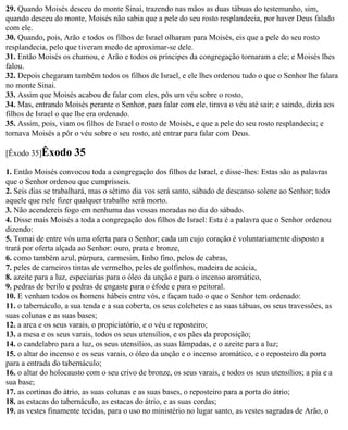 29. Quando Moisés desceu do monte Sinai, trazendo nas mãos as duas tábuas do testemunho, sim,
quando desceu do monte, Moisés não sabia que a pele do seu rosto resplandecia, por haver Deus falado
com ele.
30. Quando, pois, Arão e todos os filhos de Israel olharam para Moisés, eis que a pele do seu rosto
resplandecia, pelo que tiveram medo de aproximar-se dele.
31. Então Moisés os chamou, e Arão e todos os príncipes da congregação tornaram a ele; e Moisés lhes
falou.
32. Depois chegaram também todos os filhos de Israel, e ele lhes ordenou tudo o que o Senhor lhe falara
no monte Sinai.
33. Assim que Moisés acabou de falar com eles, pôs um véu sobre o rosto.
34. Mas, entrando Moisés perante o Senhor, para falar com ele, tirava o véu até sair; e saindo, dizia aos
filhos de Israel o que lhe era ordenado.
35. Assim, pois, viam os filhos de Israel o rosto de Moisés, e que a pele do seu rosto resplandecia; e
tornava Moisés a pôr o véu sobre o seu rosto, até entrar para falar com Deus.

[Êxodo 35]Êxodo       35
1. Então Moisés convocou toda a congregação dos filhos de Israel, e disse-lhes: Estas são as palavras
que o Senhor ordenou que cumprísseis.
2. Seis dias se trabalhará, mas o sétimo dia vos será santo, sábado de descanso solene ao Senhor; todo
aquele que nele fizer qualquer trabalho será morto.
3. Não acendereis fogo em nenhuma das vossas moradas no dia do sábado.
4. Disse mais Moisés a toda a congregação dos filhos de Israel: Esta é a palavra que o Senhor ordenou
dizendo:
5. Tomai de entre vós uma oferta para o Senhor; cada um cujo coração é voluntariamente disposto a
trará por oferta alçada ao Senhor: ouro, prata e bronze,
6. como também azul, púrpura, carmesim, linho fino, pelos de cabras,
7. peles de carneiros tintas de vermelho, peles de golfinhos, madeira de acácia,
8. azeite para a luz, especiarias para o óleo da unção e para o incenso aromático,
9. pedras de berilo e pedras de engaste para o éfode e para o peitoral.
10. E venham todos os homens hábeis entre vós, e façam tudo o que o Senhor tem ordenado:
11. o tabernáculo, a sua tenda e a sua coberta, os seus colchetes e as suas tábuas, os seus travessões, as
suas colunas e as suas bases;
12. a arca e os seus varais, o propiciatório, e o véu e reposteiro;
13. a mesa e os seus varais, todos os seus utensílios, e os pães da proposição;
14. o candelabro para a luz, os seus utensílios, as suas lâmpadas, e o azeite para a luz;
15. o altar do incenso e os seus varais, o óleo da unção e o incenso aromático, e o reposteiro da porta
para a entrada do tabernáculo;
16. o altar do holocausto com o seu crivo de bronze, os seus varais, e todos os seus utensílios; a pia e a
sua base;
17. as cortinas do átrio, as suas colunas e as suas bases, o reposteiro para a porta do átrio;
18. as estacas do tabernáculo, as estacas do átrio, e as suas cordas;
19. as vestes finamente tecidas, para o uso no ministério no lugar santo, as vestes sagradas de Arão, o
 