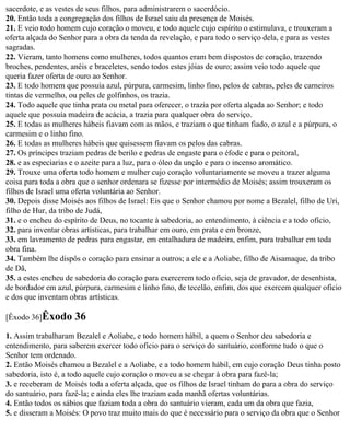 sacerdote, e as vestes de seus filhos, para administrarem o sacerdócio.
20. Então toda a congregação dos filhos de Israel saiu da presença de Moisés.
21. E veio todo homem cujo coração o moveu, e todo aquele cujo espírito o estimulava, e trouxeram a
oferta alçada do Senhor para a obra da tenda da revelação, e para todo o serviço dela, e para as vestes
sagradas.
22. Vieram, tanto homens como mulheres, todos quantos eram bem dispostos de coração, trazendo
broches, pendentes, anéis e braceletes, sendo todos estes jóias de ouro; assim veio todo aquele que
queria fazer oferta de ouro ao Senhor.
23. E todo homem que possuía azul, púrpura, carmesim, linho fino, pelos de cabras, peles de carneiros
tintas de vermelho, ou peles de golfinhos, os trazia.
24. Todo aquele que tinha prata ou metal para oferecer, o trazia por oferta alçada ao Senhor; e todo
aquele que possuía madeira de acácia, a trazia para qualquer obra do serviço.
25. E todas as mulheres hábeis fiavam com as mãos, e traziam o que tinham fiado, o azul e a púrpura, o
carmesim e o linho fino.
26. E todas as mulheres hábeis que quisessem fiavam os pelos das cabras.
27. Os príncipes traziam pedras de berilo e pedras de engaste para o éfode e para o peitoral,
28. e as especiarias e o azeite para a luz, para o óleo da unção e para o incenso aromático.
29. Trouxe uma oferta todo homem e mulher cujo coração voluntariamente se moveu a trazer alguma
coisa para toda a obra que o senhor ordenara se fizesse por intermédio de Moisés; assim trouxeram os
filhos de Israel uma oferta voluntária ao Senhor.
30. Depois disse Moisés aos filhos de Israel: Eis que o Senhor chamou por nome a Bezalel, filho de Uri,
filho de Hur, da tribo de Judá,
31. e o encheu do espírito de Deus, no tocante à sabedoria, ao entendimento, à ciência e a todo ofício,
32. para inventar obras artísticas, para trabalhar em ouro, em prata e em bronze,
33. em lavramento de pedras para engastar, em entalhadura de madeira, enfim, para trabalhar em toda
obra fina.
34. Também lhe dispôs o coração para ensinar a outros; a ele e a Aoliabe, filho de Aisamaque, da tribo
de Dã,
35. a estes encheu de sabedoria do coração para exercerem todo ofício, seja de gravador, de desenhista,
de bordador em azul, púrpura, carmesim e linho fino, de tecelão, enfim, dos que exercem qualquer ofício
e dos que inventam obras artísticas.

[Êxodo 36]Êxodo      36
1. Assim trabalharam Bezalel e Aoliabe, e todo homem hábil, a quem o Senhor deu sabedoria e
entendimento, para saberem exercer todo ofício para o serviço do santuário, conforme tudo o que o
Senhor tem ordenado.
2. Então Moisés chamou a Bezalel e a Aoliabe, e a todo homem hábil, em cujo coração Deus tinha posto
sabedoria, isto é, a todo aquele cujo coração o moveu a se chegar à obra para fazê-la;
3. e receberam de Moisés toda a oferta alçada, que os filhos de Israel tinham do para a obra do serviço
do santuário, para fazê-la; e ainda eles lhe traziam cada manhã ofertas voluntárias.
4. Então todos os sábios que faziam toda a obra do santuário vieram, cada um da obra que fazia,
5. e disseram a Moisés: O povo traz muito mais do que é necessário para o serviço da obra que o Senhor
 