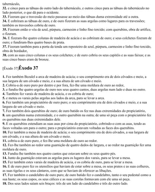 tabernáculo,
32. e cinco para as tábuas do outro lado do tabernáculo, e outros cinco para as tábuas do tabernáculo no
lado posterior, o que dá para o ocidente.
33. Fizeram que o travessão do meio passasse ao meio das tábuas duma extremidade até a outra.
34. E cobriram as tábuas de ouro, e de ouro fizeram as suas argolas como lugares para os travessões;
também os travessões cobriu de ouro.
35. Fizeram então o véu de azul, púrpura, carmesim e linho fino torcido; com querubins, obra de artífice,
o fizeram.
36. E fizeram-lhe quatro colunas de madeira de acácia e as cobriram de ouro; e seus colchetes fizeram de
ouro; e fundiram-lhes quatro bases de prata.
37. Fizeram também para a porta da tenda um reposteiro de azul, púrpura, carmesim e linho fino torcido,
obra de bordador,
38. com as suas cinco colunas e os seus colchetes; e de ouro cobriu os seus capitéis e as suas faixas; e as
suas cinco bases eram de bronze.

[Êxodo 37]Êxodo       37
1. Fez também Bezalel a arca de madeira de acácia; o seu comprimento era de dois côvados e meio, a
sua largura de um côvado e meio, e a sua altura de um côvado e meio.
2. Cobriu-a de ouro puro por dentro e por fora, fez-lhe uma moldura de ouro ao redor,
3. e fundiu-lhe quatro argolas de ouro nos seus quatro cantos, duas argolas num lado e duas no outro.
4. Também fez varais de madeira de acácia, e os cobriu de ouro;
5. e meteu os varais pelas argolas aos lados da arca, para se levar a arca.
6. Fez também um propiciatório de ouro puro; o seu comprimento era de dois côvados e meio, e a sua
largura de um côvado e meio.
7. Fez também dois querubins de ouro; de ouro batido os fez nas duas extremidades do propiciatório,
8. um querubim numa extremidade, e o outro querubim na outra; de uma só peça com o propiciatório fez
os querubins nas duas extremidades dele.
9. E os querubins estendiam as suas asas por cima do propiciatório, cobrindo-o com as asas, tendo as
faces voltadas um para o outro; para o propiciatório estavam voltadas as faces dos querubins.
10. Fez também a mesa de madeira de acácia; o seu comprimento era de dois côvados, a sua largura de
um côvado, e a sua altura de um côvado e meio.
11. cobriu-a de ouro puro, e fez-lhe uma moldura de ouro ao redor.
12. Fez-lhe também ao redor uma guarnição de quatro dedos de largura, e ao redor na guarnição fez uma
moldura de ouro.
13. Fundiu-lhe também nos quatro cantos que estavam sobre os seus quatro pés.
14. Junto da guarnição estavam as argolas para os lugares dos varais, para se levar a mesa.
15. Fez também estes varais de madeira de acácia, e os cobriu de ouro, para se levar a mesa.
16. E de ouro puro fez os utensílios que haviam de estar sobre a mesa, os seus pratos e as suas colheres,
as suas tigelas e os seus cântaros, com que se haviam de oferecer as libações.
17. Fez também o candelabro de ouro puro; de ouro batido fez o candelabro, tanto o seu pedestal como a
sua haste; os seus copos, os seus cálices e as suas corolas formavam com ele uma só peça.
18. Dos seus lados saíam seis braços: três de um lado do candelabro e três do outro lado.
 