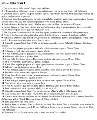 [Gênesis 11]Gênesis      11
1. Ora, toda a terra tinha uma só língua e um só idioma.
2. E deslocando-se os homens para o oriente, acharam um vale na terra de Sinar; e ali habitaram.
3. Disseram uns aos outros: Eia pois, façamos tijolos, e queimemo-los bem. Os tijolos lhes serviram de
pedras e o betume de argamassa.
4. Disseram mais: Eia, edifiquemos para nós uma cidade e uma torre cujo cume toque no céu, e façamo-
nos um nome, para que não sejamos espalhados sobre a face de toda a terra.
5. Então desceu o Senhor para ver a cidade e a torre que os filhos dos homens edificavam;
6. e disse: Eis que o povo é um e todos têm uma só língua; e isto é o que começam a fazer; agora não
haverá restrição para tudo o que eles intentarem fazer.
7. Eia, desçamos, e confundamos ali a sua linguagem, para que não entenda um a língua do outro.
8. Assim o Senhor os espalhou dali sobre a face de toda a terra; e cessaram de edificar a cidade.
9. Por isso se chamou o seu nome Babel, porquanto ali confundiu o Senhor a linguagem de toda a terra,
e dali o Senhor os espalhou sobre a face de toda a terra.
10. Estas são as gerações de Sem. Tinha ele cem anos, quando gerou a Arfaxade, dois anos depois do
dilúvio.
11. E viveu Sem, depois que gerou a Arfaxade, quinhentos anos; e gerou filhos e filhas.
12. Arfaxade viveu trinta e cinco anos, e gerou a Selá.
13. Viveu Arfaxade, depois que gerou a Selá, quatrocentos e três anos; e gerou filhos e filhas.
14. Selá viveu trinta anos, e gerou a Eber.
15. Viveu Selá, depois que gerou a Eber, quatrocentos e três anos; e gerou filhos e filhas.
16. Eber viveu trinta e quatro anos, e gerou a Pelegue.
17. Viveu Eber, depois que gerou a Pelegue, quatrocentos e trinta anos; e gerou filhos e filhas.
18. Pelegue viveu trinta anos, e gerou a Reú.
19. Viveu Pelegue, depois que gerou a Reú, duzentos e nove anos; e gerou filhos e filhas.
20. Reú viveu trinta e dois anos, e gerou a Serugue.
21. Viveu Reú, depois que gerou a Serugue, duzentos e sete anos; e gerou filhos e filhas.
22. Serugue viveu trinta anos, e gerou a Naor.
23. Viveu Serugue, depois que gerou a Naor, duzentos anos; e gerou filhos e filhas.
24. Naor viveu vinte e nove anos, e gerou a Tera.
25. Viveu Naor, depois que gerou a Tera, cento e dezenove anos; e gerou filhos e filhas.
26. Tera viveu setenta anos, e gerou a Abrão, a Naor e a Harã.
27. Estas são as gerações de Tera: Tera gerou a Abrão, a Naor e a Harã; e Harã gerou a Ló.
28. Harã morreu antes de seu pai Tera, na terra do seu nascimento, em Ur dos Caldeus.
29. Abrão e Naor tomaram mulheres para si: o nome da mulher de Abrão era Sarai, e o nome da mulher
do Naor era Milca, filha de Harã, que foi pai de Milca e de Iscá.
30. Sarai era estéril; não tinha filhos.
31. Tomou Tera a Abrão seu filho, e a Ló filho de Harã, filho de seu filho, e a Sarai sua nora, mulher de
seu filho Abrão, e saiu com eles de Ur dos Caldeus, a fim de ir para a terra de Canaã; e vieram até Harã,
e ali habitaram.
32. Foram os dias de Tera duzentos e cinco anos; e morreu Tera em Harã.
 