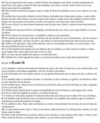 19. Em um braço havia três copos a modo de flores de amêndoa, com cálice e corola; igualmente no
outro braço três copos a modo de flores de amêndoa, com cálice e corola; assim se fez com os seis
braços que saíam do candelabro.
20. Mas na haste central havia quatro copos a modo de flores de amêndoa, com os seus cálices e as suas
corolas;
21. também havia um cálice debaixo de dois braços, formando com a haste uma só peça, e outro cálice
debaixo de dois outros braços, de uma só peça com a haste, e ainda outro cálice debaixo de dois outros
braços, de uma só peça com a haste; e assim se fez para os seis braços que saíam da haste.
22. Os seus cálices e os seus braços formavam uma só peça com a haste; o todo era uma obra batida de
ouro puro.
23. Também de ouro puro lhe fez as lâmpadas, em número de sete, com os seus espevitadores e os seus
cinzeiros.
24. De um talento de ouro puro fez o candelabro e todos os seus utensílios.
25. De madeira de acácia fez o altar do incenso; de um côvado era o seu comprimento, e de um côvado a
sua largura, quadrado, e de dois côvados a sua altura; as suas pontas formavam uma só peça com ele.
26. Cobriu-o de ouro puro, tanto a face superior como as suas paredes ao redor, e as suas pontas, e fez-
lhe uma moldura de ouro ao redor.
27. Fez-lhe também duas argolas de ouro debaixo da sua moldura, nos dois cantos de ambos os lados,
como lugares dos varais, para com eles se levar o altar.
28. E os varais fez de madeira de acácia, e os cobriu de ouro.
29. Também fez o óleo sagrado da unção, e o incenso aromático, puro, qual obra do perfumista.

[Êxodo 38]Êxodo       38
1. Fez também o altar do holocausto de madeira de acácia; de cinco côvados era o seu comprimento e de
cinco côvados a sua largura, quadrado, e de três côvados a sua altura.
2. E fez-lhe pontas nos seus quatro cantos; as suas pontas formavam uma só peça com ele; e cobriu-o de
bronze.
3. Fez também todos os utensílios do altar: os cinzeiros, as pás, as bacias, os garfos e os braseiros; todos
os seus utensílios fez de bronze.
4. Fez também para o altar um crivo de bronze em forma de rede, em baixo da borda ao redor, chegando
ele até o meio do altar.
5. E fundiu quatro argolas para as quatro extremidades do crivo de bronze, como lugares dos varais.
6. E fez os varais de madeira de acácia, e os cobriu de bronze.
7. E meteu os varais pelas argolas aos lados do altar, para com eles se levar o altar; fê-lo oco, de tábuas.
8. Fez também a pia de bronze com a sua base de bronze, dos espelhos das mulheres que se reuniam e
ministravam à porta da tenda da revelação.
9. Fez também o átrio. Para o lado meridional as cortinas eram de linho fino torcido, de cem côvados de
comprimento.
10. As suas colunas eram vinte, e vinte as suas bases, todas de bronze; os colchetes das colunas e as suas
faixas eram de prata.
11. Para o lado setentrional as cortinas eram de cem côvados; as suas colunas eram vinte, e vinte as suas
bases, todas de bronze; os colchetes das colunas e as suas faixas eram de prata.
 