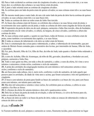 12. Para o lado ocidental as cortinas eram de cinqüenta côvados; as suas colunas eram dez, e as suas
bases dez; os colchetes das colunas e as suas faixas eram de prata.
13. E para o lado oriental eram as cortinas de cinqüenta côvados.
14. As cortinas para um lado da porta eram de quinze côvados; as suas colunas eram três e as suas bases
três.
15. Do mesmo modo para o outro lado; de um e de outro lado da porta do átrio havia cortinas de quinze
côvados; as suas colunas eram três e as suas bases três.
16. Todas as cortinas do átrio ao redor eram de linho fino torcido.
17. As bases das colunas eram de bronze; os colchetes das colunas e as suas faixas eram de prata; o
revestimento dos seus capitéis era de prata; e todas as colunas do átrio eram cingidas de faixas de prata.
18. O reposteiro da porta do átrio era de azul, púrpura, carmesim e linho fino torcido, obra de bordador;
o comprimento era de vinte côvados, e a altura, na largura, de cinco côvados, conforme a altura das
cortinas do átrio.
19. As suas colunas eram quatro, e quatro as suas bases, todas de bronze; os seus colchetes eram de
prata, como também o revestimento dos capitéis, e as suas faixas.
20. E todas as estacas do tabernáculo e do átrio ao redor eram de bronze.
21. Esta é a enumeração das coisas para o tabernáculo, a saber, o tabernáculo do testemunho, que por
ordem de Moisés foram contadas para o ministério dos levitas, por intermédio de Itamar, filho de Arão,
o sacerdote.
22. Fez, pois, Bezalel, filho de Uri, filho de Hur, da tribo de Judá, tudo quanto o Senhor tinha ordenado a
Moisés;
23. e com ele Aoliabe, filho de Aisamaque, da tribo de Dã, gravador, desenhista, e bordador em azul,
púrpura, carmesim e linho fino.
24. Todo o ouro gasto na obra, em toda a obra do santuário, a saber, o ouro da oferta, foi vinte e nove
talentos e setecentos e trinta siclos, conforme o siclo do santuário.
25. A prata dos arrolados da congregação montou em cem talentos e mil setecentos setenta e cinco
siclos, conforme o siclo do santuário;
26. um beca para cada cabeça, isto é, meio siclo, conforme o siclo do santuário, de todo aquele que
passava para os arrolados, da idade de vinte anos e acima, que foram seiscentos e três mil quinhentos e
cinqüenta.
27. E houve cem talentos de prata para fundir as bases do santuário e as bases do véu; para cem bases
eram cem talentos, um talento para cada base.
28. Mas dos mil setecentos e setenta e cinco siclos, fez colchetes para as colunas, e cobriu os seus
capitéis e fez-lhes as faixas.
29. E o bronze da oferta foi setenta talentos e dois mil e quatrocentos siclos.
30. Dele fez as bases da porta da tenda da revelação, o altar de bronze, e o crivo de bronze para ele,
todos os utensílios do altar,
31. as bases do átrio ao redor e as bases da porta do átrio, todas as estacas do tabernáculo e todas as
estacas do átrio ao redor.

[Êxodo 39]Êxodo       39
1. Fizeram também de azul, púrpura e carmesim as vestes, finamente tecidas, para ministrar no lugar
 