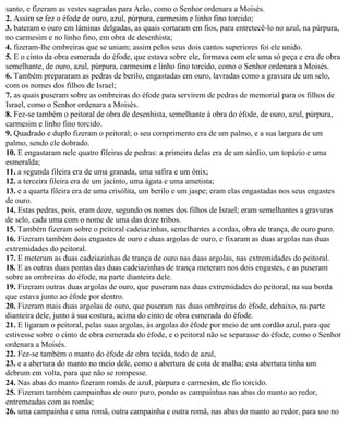santo, e fizeram as vestes sagradas para Arão, como o Senhor ordenara a Moisés.
2. Assim se fez o éfode de ouro, azul, púrpura, carmesim e linho fino torcido;
3. bateram o ouro em lâminas delgadas, as quais cortaram em fios, para entretecê-lo no azul, na púrpura,
no carmesim e no linho fino, em obra de desenhista;
4. fizeram-lhe ombreiras que se uniam; assim pelos seus dois cantos superiores foi ele unido.
5. E o cinto da obra esmerada do éfode, que estava sobre ele, formava com ele uma só peça e era de obra
semelhante, de ouro, azul, púrpura, carmesim e linho fino torcido, como o Senhor ordenara a Moisés.
6. Também prepararam as pedras de berilo, engastadas em ouro, lavradas como a gravura de um selo,
com os nomes dos filhos de Israel;
7. as quais puseram sobre as ombreiras do éfode para servirem de pedras de memorial para os filhos de
Israel, como o Senhor ordenara a Moisés.
8. Fez-se também o peitoral de obra de desenhista, semelhante à obra do éfode, de ouro, azul, púrpura,
carmesim e linho fino torcido.
9. Quadrado e duplo fizeram o peitoral; o seu comprimento era de um palmo, e a sua largura de um
palmo, sendo ele dobrado.
10. E engastaram nele quatro fileiras de pedras: a primeira delas era de um sárdio, um topázio e uma
esmeralda;
11. a segunda fileira era de uma granada, uma safira e um ônix;
12. a terceira fileira era de um jacinto, uma ágata e uma ametista;
13. e a quarta fileira era de uma crisólita, um berilo e um jaspe; eram elas engastadas nos seus engastes
de ouro.
14. Estas pedras, pois, eram doze, segundo os nomes dos filhos de Israel; eram semelhantes a gravuras
de selo, cada uma com o nome de uma das doze tribos.
15. Também fizeram sobre o peitoral cadeiazinhas, semelhantes a cordas, obra de trança, de ouro puro.
16. Fizeram também dois engastes de ouro e duas argolas de ouro, e fixaram as duas argolas nas duas
extremidades do peitoral.
17. E meteram as duas cadeiazinhas de trança de ouro nas duas argolas, nas extremidades do peitoral.
18. E as outras duas pontas das duas cadeiazinhas de trança meteram nos dois engastes, e as puseram
sobre as ombreiras do éfode, na parte dianteira dele.
19. Fizeram outras duas argolas de ouro, que puseram nas duas extremidades do peitoral, na sua borda
que estava junto ao éfode por dentro.
20. Fizeram mais duas argolas de ouro, que puseram nas duas ombreiras do éfode, debaixo, na parte
dianteira dele, junto à sua costura, acima do cinto de obra esmerada do éfode.
21. E ligaram o peitoral, pelas suas argolas, às argolas do éfode por meio de um cordão azul, para que
estivesse sobre o cinto de obra esmerada do éfode, e o peitoral não se separasse do éfode, como o Senhor
ordenara a Moisés.
22. Fez-se também o manto do éfode de obra tecida, todo de azul,
23. e a abertura do manto no meio dele, como a abertura de cota de malha; esta abertura tinha um
debrum em volta, para que não se rompesse.
24. Nas abas do manto fizeram romãs de azul, púrpura e carmesim, de fio torcido.
25. Fizeram também campainhas de ouro puro, pondo as campainhas nas abas do manto ao redor,
entremeadas com as romãs;
26. uma campainha e uma romã, outra campainha e outra romã, nas abas do manto ao redor, para uso no
 