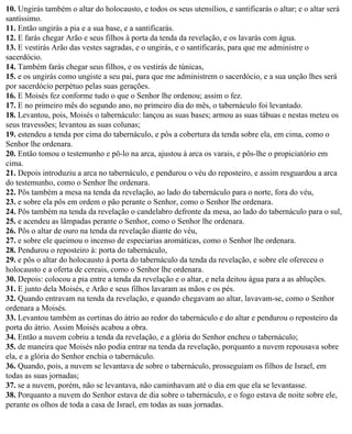 10. Ungirás também o altar do holocausto, e todos os seus utensílios, e santificarás o altar; e o altar será
santíssimo.
11. Então ungirás a pia e a sua base, e a santificarás.
12. E farás chegar Arão e seus filhos à porta da tenda da revelação, e os lavarás com água.
13. E vestirás Arão das vestes sagradas, e o ungirás, e o santificarás, para que me administre o
sacerdócio.
14. Também farás chegar seus filhos, e os vestirás de túnicas,
15. e os ungirás como ungiste a seu pai, para que me administrem o sacerdócio, e a sua unção lhes será
por sacerdócio perpétuo pelas suas gerações.
16. E Moisés fez conforme tudo o que o Senhor lhe ordenou; assim o fez.
17. E no primeiro mês do segundo ano, no primeiro dia do mês, o tabernáculo foi levantado.
18. Levantou, pois, Moisés o tabernáculo: lançou as suas bases; armou as suas tábuas e nestas meteu os
seus travessões; levantou as suas colunas;
19. estendeu a tenda por cima do tabernáculo, e pôs a cobertura da tenda sobre ela, em cima, como o
Senhor lhe ordenara.
20. Então tomou o testemunho e pô-lo na arca, ajustou à arca os varais, e pôs-lhe o propiciatório em
cima.
21. Depois introduziu a arca no tabernáculo, e pendurou o véu do reposteiro, e assim resguardou a arca
do testemunho, como o Senhor lhe ordenara.
22. Pôs também a mesa na tenda da revelação, ao lado do tabernáculo para o norte, fora do véu,
23. e sobre ela pôs em ordem o pão perante o Senhor, como o Senhor lhe ordenara.
24. Pôs também na tenda da revelação o candelabro defronte da mesa, ao lado do tabernáculo para o sul,
25. e acendeu as lâmpadas perante o Senhor, como o Senhor lhe ordenara.
26. Pôs o altar de ouro na tenda da revelação diante do véu,
27. e sobre ele queimou o incenso de especiarias aromáticas, como o Senhor lhe ordenara.
28. Pendurou o reposteiro à: porta do tabernáculo,
29. e pôs o altar do holocausto à porta do tabernáculo da tenda da revelação, e sobre ele ofereceu o
holocausto e a oferta de cereais, como o Senhor lhe ordenara.
30. Depois: colocou a pia entre a tenda da revelação e o altar, e nela deitou água para a as abluções.
31. E junto dela Moisés, e Arão e seus filhos lavaram as mãos e os pés.
32. Quando entravam na tenda da revelação, e quando chegavam ao altar, lavavam-se, como o Senhor
ordenara a Moisés.
33. Levantou também as cortinas do átrio ao redor do tabernáculo e do altar e pendurou o reposteiro da
porta do átrio. Assim Moisés acabou a obra.
34. Então a nuvem cobriu a tenda da revelação, e a glória do Senhor encheu o tabernáculo;
35. de maneira que Moisés não podia entrar na tenda da revelação, porquanto a nuvem repousava sobre
ela, e a glória do Senhor enchia o tabernáculo.
36. Quando, pois, a nuvem se levantava de sobre o tabernáculo, prosseguiam os filhos de Israel, em
todas as suas jornadas;
37. se a nuvem, porém, não se levantava, não caminhavam até o dia em que ela se levantasse.
38. Porquanto a nuvem do Senhor estava de dia sobre o tabernáculo, e o fogo estava de noite sobre ele,
perante os olhos de toda a casa de Israel, em todas as suas jornadas.
 