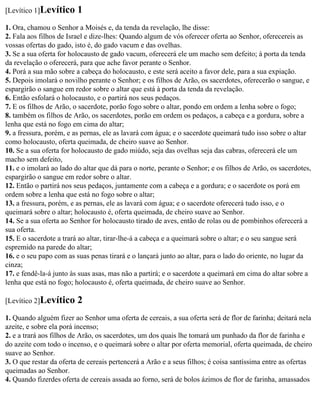 [Levítico 1]Levítico     1
1. Ora, chamou o Senhor a Moisés e, da tenda da revelação, lhe disse:
2. Fala aos filhos de Israel e dize-lhes: Quando algum de vós oferecer oferta ao Senhor, oferecereis as
vossas ofertas do gado, isto é, do gado vacum e das ovelhas.
3. Se a sua oferta for holocausto de gado vacum, oferecerá ele um macho sem defeito; à porta da tenda
da revelação o oferecerá, para que ache favor perante o Senhor.
4. Porá a sua mão sobre a cabeça do holocausto, e este será aceito a favor dele, para a sua expiação.
5. Depois imolará o novilho perante o Senhor; e os filhos de Arão, os sacerdotes, oferecerão o sangue, e
espargirão o sangue em redor sobre o altar que está à porta da tenda da revelação.
6. Então esfolará o holocausto, e o partirá nos seus pedaços.
7. E os filhos de Arão, o sacerdote, porão fogo sobre o altar, pondo em ordem a lenha sobre o fogo;
8. também os filhos de Arão, os sacerdotes, porão em ordem os pedaços, a cabeça e a gordura, sobre a
lenha que está no fogo em cima do altar;
9. a fressura, porém, e as pernas, ele as lavará com água; e o sacerdote queimará tudo isso sobre o altar
como holocausto, oferta queimada, de cheiro suave ao Senhor.
10. Se a sua oferta for holocausto de gado miúdo, seja das ovelhas seja das cabras, oferecerá ele um
macho sem defeito,
11. e o imolará ao lado do altar que dá para o norte, perante o Senhor; e os filhos de Arão, os sacerdotes,
espargirão o sangue em redor sobre o altar.
12. Então o partirá nos seus pedaços, juntamente com a cabeça e a gordura; e o sacerdote os porá em
ordem sobre a lenha que está no fogo sobre o altar;
13. a fressura, porém, e as pernas, ele as lavará com água; e o sacerdote oferecerá tudo isso, e o
queimará sobre o altar; holocausto é, oferta queimada, de cheiro suave ao Senhor.
14. Se a sua oferta ao Senhor for holocausto tirado de aves, então de rolas ou de pombinhos oferecerá a
sua oferta.
15. E o sacerdote a trará ao altar, tirar-lhe-á a cabeça e a queimará sobre o altar; e o seu sangue será
espremido na parede do altar;
16. e o seu papo com as suas penas tirará e o lançará junto ao altar, para o lado do oriente, no lugar da
cinza;
17. e fendê-la-á junto às suas asas, mas não a partirá; e o sacerdote a queimará em cima do altar sobre a
lenha que está no fogo; holocausto é, oferta queimada, de cheiro suave ao Senhor.

[Levítico 2]Levítico     2
1. Quando alguém fizer ao Senhor uma oferta de cereais, a sua oferta será de flor de farinha; deitará nela
azeite, e sobre ela porá incenso;
2. e a trará aos filhos de Arão, os sacerdotes, um dos quais lhe tomará um punhado da flor de farinha e
do azeite com todo o incenso, e o queimará sobre o altar por oferta memorial, oferta queimada, de cheiro
suave ao Senhor.
3. O que restar da oferta de cereais pertencerá a Arão e a seus filhos; é coisa santíssima entre as ofertas
queimadas ao Senhor.
4. Quando fizerdes oferta de cereais assada ao forno, será de bolos ázimos de flor de farinha, amassados
 