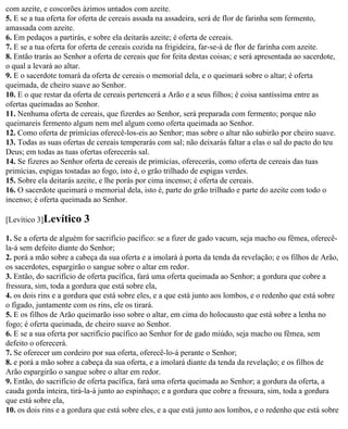 com azeite, e coscorões ázimos untados com azeite.
5. E se a tua oferta for oferta de cereais assada na assadeira, será de flor de farinha sem fermento,
amassada com azeite.
6. Em pedaços a partirás, e sobre ela deitarás azeite; é oferta de cereais.
7. E se a tua oferta for oferta de cereais cozida na frigideira, far-se-á de flor de farinha com azeite.
8. Então trarás ao Senhor a oferta de cereais que for feita destas coisas; e será apresentada ao sacerdote,
o qual a levará ao altar.
9. E o sacerdote tomará da oferta de cereais o memorial dela, e o queimará sobre o altar; é oferta
queimada, de cheiro suave ao Senhor.
10. E o que restar da oferta de cereais pertencerá a Arão e a seus filhos; é coisa santíssima entre as
ofertas queimadas ao Senhor.
11. Nenhuma oferta de cereais, que fizerdes ao Senhor, será preparada com fermento; porque não
queimareis fermento algum nem mel algum como oferta queimada ao Senhor.
12. Como oferta de primícias oferecê-los-eis ao Senhor; mas sobre o altar não subirão por cheiro suave.
13. Todas as suas ofertas de cereais temperarás com sal; não deixarás faltar a elas o sal do pacto do teu
Deus; em todas as tuas ofertas oferecerás sal.
14. Se fizeres ao Senhor oferta de cereais de primícias, oferecerás, como oferta de cereais das tuas
primícias, espigas tostadas ao fogo, isto é, o grão trilhado de espigas verdes.
15. Sobre ela deitarás azeite, e lhe porás por cima incenso; é oferta de cereais.
16. O sacerdote queimará o memorial dela, isto é, parte do grão trilhado e parte do azeite com todo o
incenso; é oferta queimada ao Senhor.

[Levítico 3]Levítico     3
1. Se a oferta de alguém for sacrifício pacífico: se a fizer de gado vacum, seja macho ou fêmea, oferecê-
la-á sem defeito diante do Senhor;
2. porá a mão sobre a cabeça da sua oferta e a imolará à porta da tenda da revelação; e os filhos de Arão,
os sacerdotes, espargirão o sangue sobre o altar em redor.
3. Então, do sacrifício de oferta pacífica, fará uma oferta queimada ao Senhor; a gordura que cobre a
fressura, sim, toda a gordura que está sobre ela,
4. os dois rins e a gordura que está sobre eles, e a que está junto aos lombos, e o redenho que está sobre
o fígado, juntamente com os rins, ele os tirará.
5. E os filhos de Arão queimarão isso sobre o altar, em cima do holocausto que está sobre a lenha no
fogo; é oferta queimada, de cheiro suave ao Senhor.
6. E se a sua oferta por sacrifício pacífico ao Senhor for de gado miúdo, seja macho ou fêmea, sem
defeito o oferecerá.
7. Se oferecer um cordeiro por sua oferta, oferecê-lo-á perante o Senhor;
8. e porá a mão sobre a cabeça da sua oferta, e a imolará diante da tenda da revelação; e os filhos de
Arão espargirão o sangue sobre o altar em redor.
9. Então, do sacrifício de oferta pacífica, fará uma oferta queimada ao Senhor; a gordura da oferta, a
cauda gorda inteira, tirá-la-á junto ao espinhaço; e a gordura que cobre a fressura, sim, toda a gordura
que está sobre ela,
10. os dois rins e a gordura que está sobre eles, e a que está junto aos lombos, e o redenho que está sobre
 