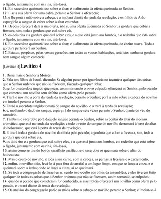 o fígado, juntamente com os rins, tirá-los-á.
11. E o sacerdote queimará isso sobre o altar; é o alimento da oferta queimada ao Senhor.
12. E se a sua oferta for uma cabra, perante o Senhor a oferecerá;
13. e lhe porá a mão sobre a cabeça, e a imolará diante da tenda da revelação; e os filhos de Arão
espargirão o sangue da cabra sobre o altar em redor.
14. Depois oferecerá dela a sua oferta, isto é, uma oferta queimada ao Senhor; a gordura que cobre a
fressura, sim, toda a gordura que está sobre ela,
15. os dois rins e a gordura que está sobre eles, e a que está junto aos lombos, e o redenho que está sobre
o fígado, juntamente com os rins, tirá-los-á.
16. E o sacerdote queimará isso sobre o altar; é o alimento da oferta queimada, de cheiro suave. Toda a
gordura pertencerá ao Senhor.
17. Estatuto perpétuo, pelas vossas gerações, em todas as vossas habitações, será isto: nenhuma gordura
nem sangue algum comereis.

[Levítico 4]Levítico     4
1. Disse mais o Senhor a Moisés:
2. Fala aos filhos de Israel, dizendo: Se alguém pecar por ignorância no tocante a qualquer das coisas
que o Senhor ordenou que não se fizessem, fazendo qualquer delas;
3. se for o sacerdote ungido que pecar, assim tornando o povo culpado, oferecerá ao Senhor, pelo pecado
que cometeu, um novilho sem defeito como oferta pelo pecado.
4. Trará o novilho à porta da tenda da revelação, perante o Senhor; porá a mão sobre a cabeça do novilho
e o imolará perante o Senhor.
5. Então o sacerdote ungido tomará do sangue do novilho, e o trará à tenda da revelação;
6. e, molhando o dedo no sangue, espargirá do sangue sete vezes perante o Senhor, diante do véu do
santuário.
7. Também o sacerdote porá daquele sangue perante o Senhor, sobre as pontas do altar do incenso
aromático, que está na tenda da revelação; e todo o resto do sangue do novilho derramará à base do altar
do holocausto, que está à porta da tenda da revelação.
8. E tirará toda a gordura do novilho da oferta pelo pecado; a gordura que cobre a fressura, sim, toda a
gordura que está sobre ela,
9. os dois rins e a gordura que está sobre eles, e a que está junto aos lombos, e o redenho que está sobre
o fígado, juntamente com os rins, tirá-los-á,
10. assim como se tira do boi do sacrifício pacífico; e o sacerdote os queimará sobre o altar do
holocausto.
11. Mas o couro do novilho, e toda a sua carne, com a cabeça, as pernas, a fressura e o excremento,
12. enfim, o novilho todo, levá-lo-á para fora do arraial a um lugar limpo, em que se lança a cinza, e o
queimará sobre a lenha; onde se lança a cinza, aí se queimará.
13. Se toda a congregação de Israel errar, sendo isso oculto aos olhos da assembléia, e eles tiverem feito
qualquer de todas as coisas que o Senhor ordenou que não se fizessem, assim tornando-se culpados;
14. quando o pecado que cometeram for conhecido, a assembléia oferecerá um novilho como oferta pelo
pecado, e o trará diante da tenda da revelação.
15. Os anciãos da congregação porão as mãos sobre a cabeça do novilho perante o Senhor; e imolar-se-á
 