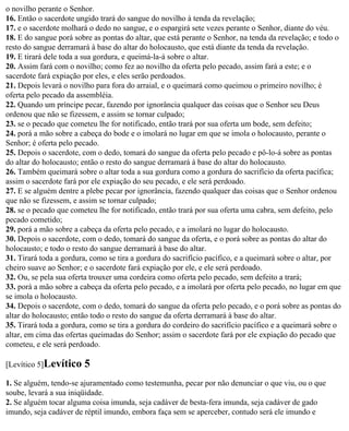 o novilho perante o Senhor.
16. Então o sacerdote ungido trará do sangue do novilho à tenda da revelação;
17. e o sacerdote molhará o dedo no sangue, e o espargirá sete vezes perante o Senhor, diante do véu.
18. E do sangue porá sobre as pontas do altar, que está perante o Senhor, na tenda da revelação; e todo o
resto do sangue derramará à base do altar do holocausto, que está diante da tenda da revelação.
19. E tirará dele toda a sua gordura, e queimá-la-á sobre o altar.
20. Assim fará com o novilho; como fez ao novilho da oferta pelo pecado, assim fará a este; e o
sacerdote fará expiação por eles, e eles serão perdoados.
21. Depois levará o novilho para fora do arraial, e o queimará como queimou o primeiro novilho; é
oferta pelo pecado da assembléia.
22. Quando um príncipe pecar, fazendo por ignorância qualquer das coisas que o Senhor seu Deus
ordenou que não se fizessem, e assim se tornar culpado;
23. se o pecado que cometeu lhe for notificado, então trará por sua oferta um bode, sem defeito;
24. porá a mão sobre a cabeça do bode e o imolará no lugar em que se imola o holocausto, perante o
Senhor; é oferta pelo pecado.
25. Depois o sacerdote, com o dedo, tomará do sangue da oferta pelo pecado e pô-lo-á sobre as pontas
do altar do holocausto; então o resto do sangue derramará à base do altar do holocausto.
26. Também queimará sobre o altar toda a sua gordura como a gordura do sacrifício da oferta pacífica;
assim o sacerdote fará por ele expiação do seu pecado, e ele será perdoado.
27. E se alguém dentre a plebe pecar por ignorância, fazendo qualquer das coisas que o Senhor ordenou
que não se fizessem, e assim se tornar culpado;
28. se o pecado que cometeu lhe for notificado, então trará por sua oferta uma cabra, sem defeito, pelo
pecado cometido;
29. porá a mão sobre a cabeça da oferta pelo pecado, e a imolará no lugar do holocausto.
30. Depois o sacerdote, com o dedo, tomará do sangue da oferta, e o porá sobre as pontas do altar do
holocausto; e todo o resto do sangue derramará à base do altar.
31. Tirará toda a gordura, como se tira a gordura do sacrifício pacífico, e a queimará sobre o altar, por
cheiro suave ao Senhor; e o sacerdote fará expiação por ele, e ele será perdoado.
32. Ou, se pela sua oferta trouxer uma cordeira como oferta pelo pecado, sem defeito a trará;
33. porá a mão sobre a cabeça da oferta pelo pecado, e a imolará por oferta pelo pecado, no lugar em que
se imola o holocausto.
34. Depois o sacerdote, com o dedo, tomará do sangue da oferta pelo pecado, e o porá sobre as pontas do
altar do holocausto; então todo o resto do sangue da oferta derramará à base do altar.
35. Tirará toda a gordura, como se tira a gordura do cordeiro do sacrifício pacífico e a queimará sobre o
altar, em cima das ofertas queimadas do Senhor; assim o sacerdote fará por ele expiação do pecado que
cometeu, e ele será perdoado.

[Levítico 5]Levítico    5
1. Se alguém, tendo-se ajuramentado como testemunha, pecar por não denunciar o que viu, ou o que
soube, levará a sua iniqüidade.
2. Se alguém tocar alguma coisa imunda, seja cadáver de besta-fera imunda, seja cadáver de gado
imundo, seja cadáver de réptil imundo, embora faça sem se aperceber, contudo será ele imundo e
 